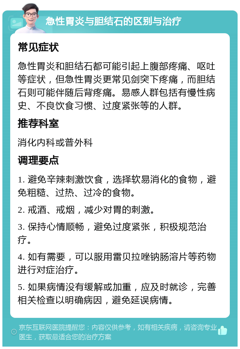 急性胃炎与胆结石的区别与治疗 常见症状 急性胃炎和胆结石都可能引起上腹部疼痛、呕吐等症状，但急性胃炎更常见剑突下疼痛，而胆结石则可能伴随后背疼痛。易感人群包括有慢性病史、不良饮食习惯、过度紧张等的人群。 推荐科室 消化内科或普外科 调理要点 1. 避免辛辣刺激饮食，选择软易消化的食物，避免粗糙、过热、过冷的食物。 2. 戒酒、戒烟，减少对胃的刺激。 3. 保持心情顺畅，避免过度紧张，积极规范治疗。 4. 如有需要，可以服用雷贝拉唑钠肠溶片等药物进行对症治疗。 5. 如果病情没有缓解或加重，应及时就诊，完善相关检查以明确病因，避免延误病情。