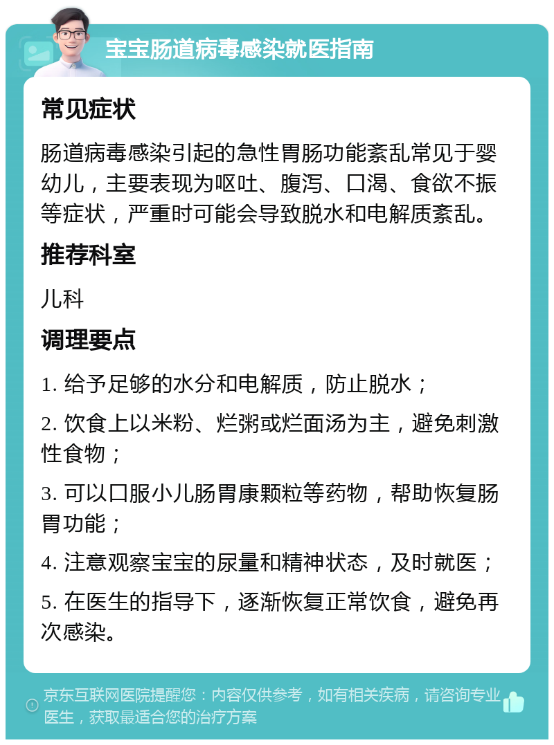 宝宝肠道病毒感染就医指南 常见症状 肠道病毒感染引起的急性胃肠功能紊乱常见于婴幼儿，主要表现为呕吐、腹泻、口渴、食欲不振等症状，严重时可能会导致脱水和电解质紊乱。 推荐科室 儿科 调理要点 1. 给予足够的水分和电解质，防止脱水； 2. 饮食上以米粉、烂粥或烂面汤为主，避免刺激性食物； 3. 可以口服小儿肠胃康颗粒等药物，帮助恢复肠胃功能； 4. 注意观察宝宝的尿量和精神状态，及时就医； 5. 在医生的指导下，逐渐恢复正常饮食，避免再次感染。