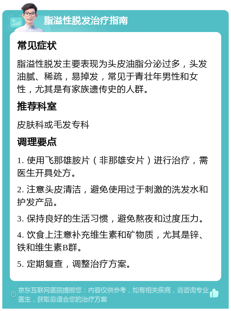 脂溢性脱发治疗指南 常见症状 脂溢性脱发主要表现为头皮油脂分泌过多，头发油腻、稀疏，易掉发，常见于青壮年男性和女性，尤其是有家族遗传史的人群。 推荐科室 皮肤科或毛发专科 调理要点 1. 使用飞那雄胺片（非那雄安片）进行治疗，需医生开具处方。 2. 注意头皮清洁，避免使用过于刺激的洗发水和护发产品。 3. 保持良好的生活习惯，避免熬夜和过度压力。 4. 饮食上注意补充维生素和矿物质，尤其是锌、铁和维生素B群。 5. 定期复查，调整治疗方案。