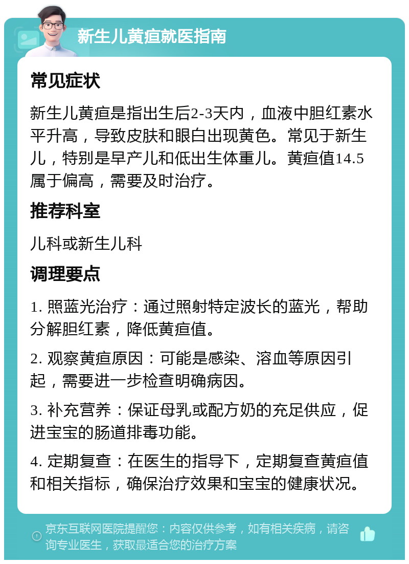 新生儿黄疸就医指南 常见症状 新生儿黄疸是指出生后2-3天内，血液中胆红素水平升高，导致皮肤和眼白出现黄色。常见于新生儿，特别是早产儿和低出生体重儿。黄疸值14.5属于偏高，需要及时治疗。 推荐科室 儿科或新生儿科 调理要点 1. 照蓝光治疗：通过照射特定波长的蓝光，帮助分解胆红素，降低黄疸值。 2. 观察黄疸原因：可能是感染、溶血等原因引起，需要进一步检查明确病因。 3. 补充营养：保证母乳或配方奶的充足供应，促进宝宝的肠道排毒功能。 4. 定期复查：在医生的指导下，定期复查黄疸值和相关指标，确保治疗效果和宝宝的健康状况。