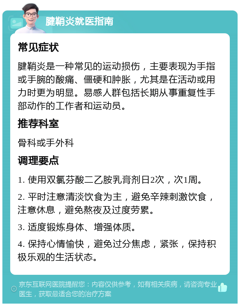 腱鞘炎就医指南 常见症状 腱鞘炎是一种常见的运动损伤，主要表现为手指或手腕的酸痛、僵硬和肿胀，尤其是在活动或用力时更为明显。易感人群包括长期从事重复性手部动作的工作者和运动员。 推荐科室 骨科或手外科 调理要点 1. 使用双氯芬酸二乙胺乳膏剂日2次，次1周。 2. 平时注意清淡饮食为主，避免辛辣刺激饮食，注意休息，避免熬夜及过度劳累。 3. 适度锻炼身体、增强体质。 4. 保持心情愉快，避免过分焦虑，紧张，保持积极乐观的生活状态。