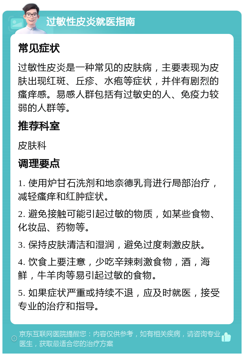 过敏性皮炎就医指南 常见症状 过敏性皮炎是一种常见的皮肤病，主要表现为皮肤出现红斑、丘疹、水疱等症状，并伴有剧烈的瘙痒感。易感人群包括有过敏史的人、免疫力较弱的人群等。 推荐科室 皮肤科 调理要点 1. 使用炉甘石洗剂和地奈德乳膏进行局部治疗，减轻瘙痒和红肿症状。 2. 避免接触可能引起过敏的物质，如某些食物、化妆品、药物等。 3. 保持皮肤清洁和湿润，避免过度刺激皮肤。 4. 饮食上要注意，少吃辛辣刺激食物，酒，海鲜，牛羊肉等易引起过敏的食物。 5. 如果症状严重或持续不退，应及时就医，接受专业的治疗和指导。