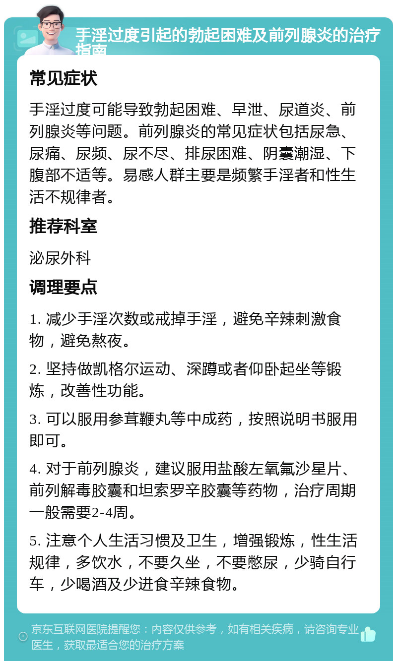 手淫过度引起的勃起困难及前列腺炎的治疗指南 常见症状 手淫过度可能导致勃起困难、早泄、尿道炎、前列腺炎等问题。前列腺炎的常见症状包括尿急、尿痛、尿频、尿不尽、排尿困难、阴囊潮湿、下腹部不适等。易感人群主要是频繁手淫者和性生活不规律者。 推荐科室 泌尿外科 调理要点 1. 减少手淫次数或戒掉手淫，避免辛辣刺激食物，避免熬夜。 2. 坚持做凯格尔运动、深蹲或者仰卧起坐等锻炼，改善性功能。 3. 可以服用参茸鞭丸等中成药，按照说明书服用即可。 4. 对于前列腺炎，建议服用盐酸左氧氟沙星片、前列解毒胶囊和坦索罗辛胶囊等药物，治疗周期一般需要2-4周。 5. 注意个人生活习惯及卫生，增强锻炼，性生活规律，多饮水，不要久坐，不要憋尿，少骑自行车，少喝酒及少进食辛辣食物。