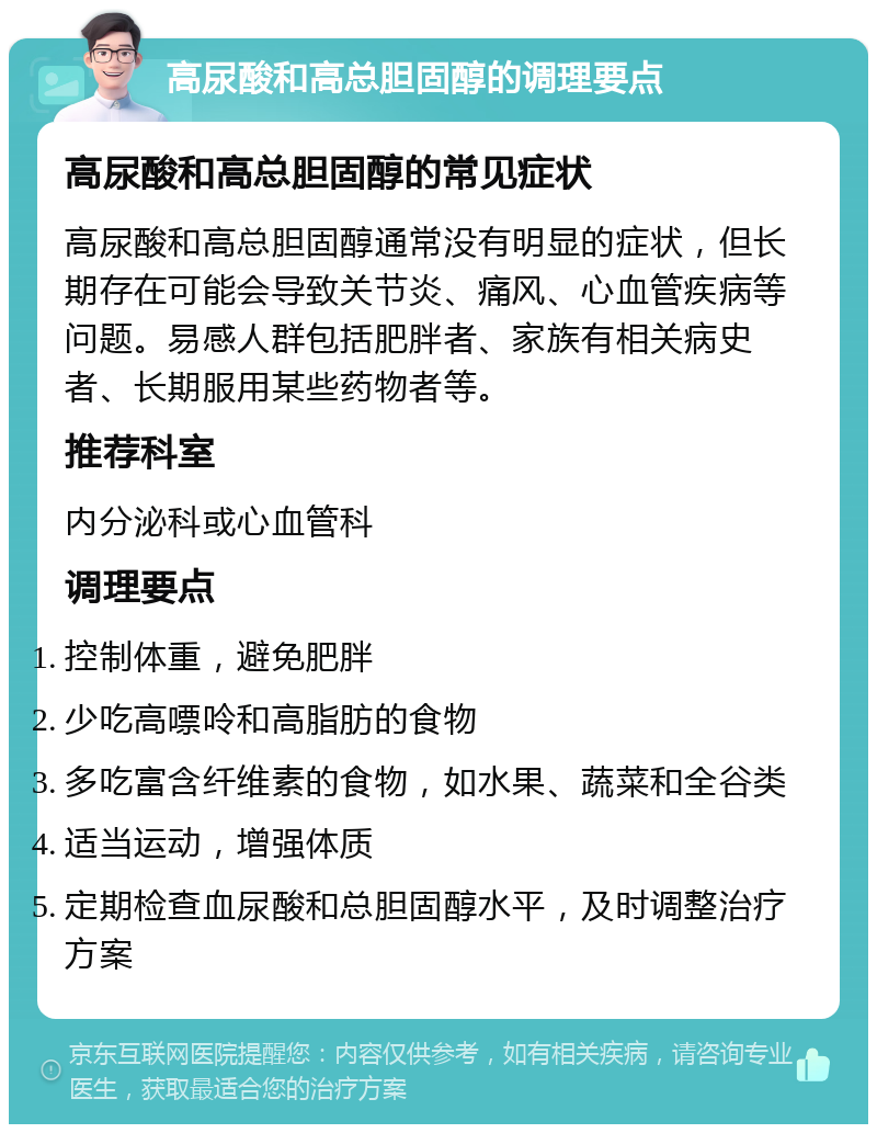 高尿酸和高总胆固醇的调理要点 高尿酸和高总胆固醇的常见症状 高尿酸和高总胆固醇通常没有明显的症状，但长期存在可能会导致关节炎、痛风、心血管疾病等问题。易感人群包括肥胖者、家族有相关病史者、长期服用某些药物者等。 推荐科室 内分泌科或心血管科 调理要点 控制体重，避免肥胖 少吃高嘌呤和高脂肪的食物 多吃富含纤维素的食物，如水果、蔬菜和全谷类 适当运动，增强体质 定期检查血尿酸和总胆固醇水平，及时调整治疗方案