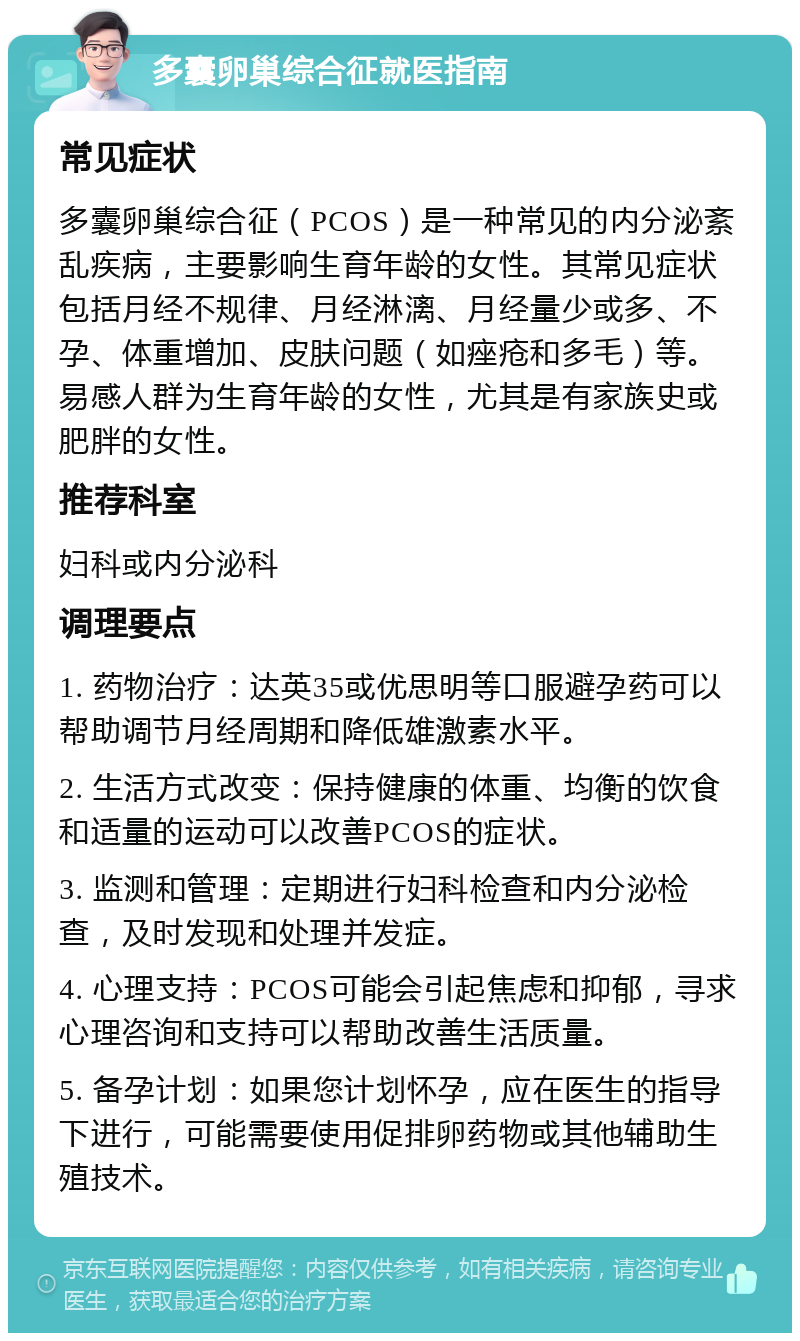 多囊卵巢综合征就医指南 常见症状 多囊卵巢综合征（PCOS）是一种常见的内分泌紊乱疾病，主要影响生育年龄的女性。其常见症状包括月经不规律、月经淋漓、月经量少或多、不孕、体重增加、皮肤问题（如痤疮和多毛）等。易感人群为生育年龄的女性，尤其是有家族史或肥胖的女性。 推荐科室 妇科或内分泌科 调理要点 1. 药物治疗：达英35或优思明等口服避孕药可以帮助调节月经周期和降低雄激素水平。 2. 生活方式改变：保持健康的体重、均衡的饮食和适量的运动可以改善PCOS的症状。 3. 监测和管理：定期进行妇科检查和内分泌检查，及时发现和处理并发症。 4. 心理支持：PCOS可能会引起焦虑和抑郁，寻求心理咨询和支持可以帮助改善生活质量。 5. 备孕计划：如果您计划怀孕，应在医生的指导下进行，可能需要使用促排卵药物或其他辅助生殖技术。