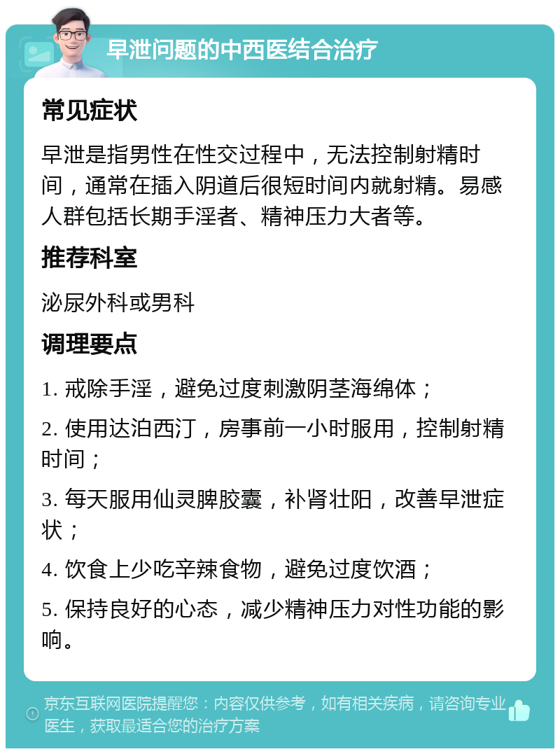 早泄问题的中西医结合治疗 常见症状 早泄是指男性在性交过程中，无法控制射精时间，通常在插入阴道后很短时间内就射精。易感人群包括长期手淫者、精神压力大者等。 推荐科室 泌尿外科或男科 调理要点 1. 戒除手淫，避免过度刺激阴茎海绵体； 2. 使用达泊西汀，房事前一小时服用，控制射精时间； 3. 每天服用仙灵脾胶囊，补肾壮阳，改善早泄症状； 4. 饮食上少吃辛辣食物，避免过度饮酒； 5. 保持良好的心态，减少精神压力对性功能的影响。