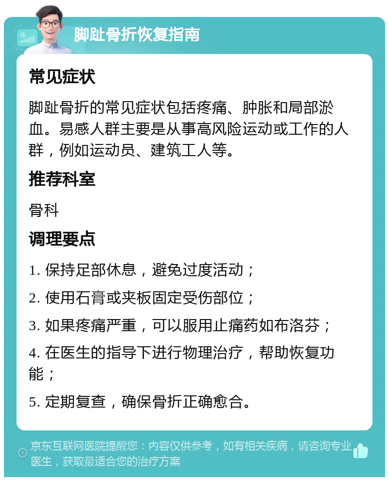 脚趾骨折恢复指南 常见症状 脚趾骨折的常见症状包括疼痛、肿胀和局部淤血。易感人群主要是从事高风险运动或工作的人群，例如运动员、建筑工人等。 推荐科室 骨科 调理要点 1. 保持足部休息，避免过度活动； 2. 使用石膏或夹板固定受伤部位； 3. 如果疼痛严重，可以服用止痛药如布洛芬； 4. 在医生的指导下进行物理治疗，帮助恢复功能； 5. 定期复查，确保骨折正确愈合。