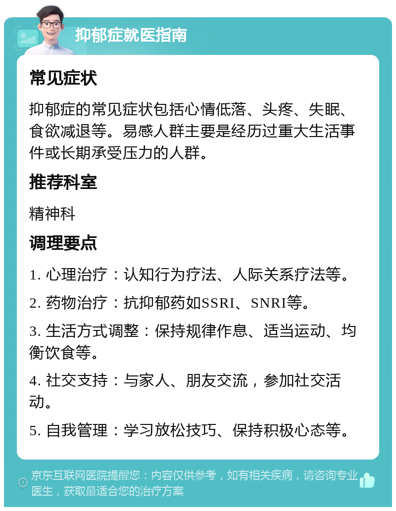 抑郁症就医指南 常见症状 抑郁症的常见症状包括心情低落、头疼、失眠、食欲减退等。易感人群主要是经历过重大生活事件或长期承受压力的人群。 推荐科室 精神科 调理要点 1. 心理治疗：认知行为疗法、人际关系疗法等。 2. 药物治疗：抗抑郁药如SSRI、SNRI等。 3. 生活方式调整：保持规律作息、适当运动、均衡饮食等。 4. 社交支持：与家人、朋友交流，参加社交活动。 5. 自我管理：学习放松技巧、保持积极心态等。