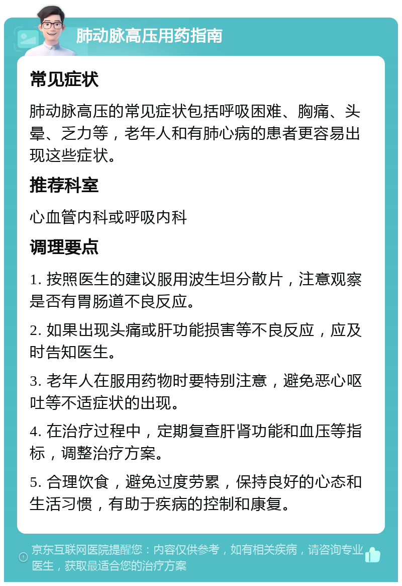 肺动脉高压用药指南 常见症状 肺动脉高压的常见症状包括呼吸困难、胸痛、头晕、乏力等，老年人和有肺心病的患者更容易出现这些症状。 推荐科室 心血管内科或呼吸内科 调理要点 1. 按照医生的建议服用波生坦分散片，注意观察是否有胃肠道不良反应。 2. 如果出现头痛或肝功能损害等不良反应，应及时告知医生。 3. 老年人在服用药物时要特别注意，避免恶心呕吐等不适症状的出现。 4. 在治疗过程中，定期复查肝肾功能和血压等指标，调整治疗方案。 5. 合理饮食，避免过度劳累，保持良好的心态和生活习惯，有助于疾病的控制和康复。