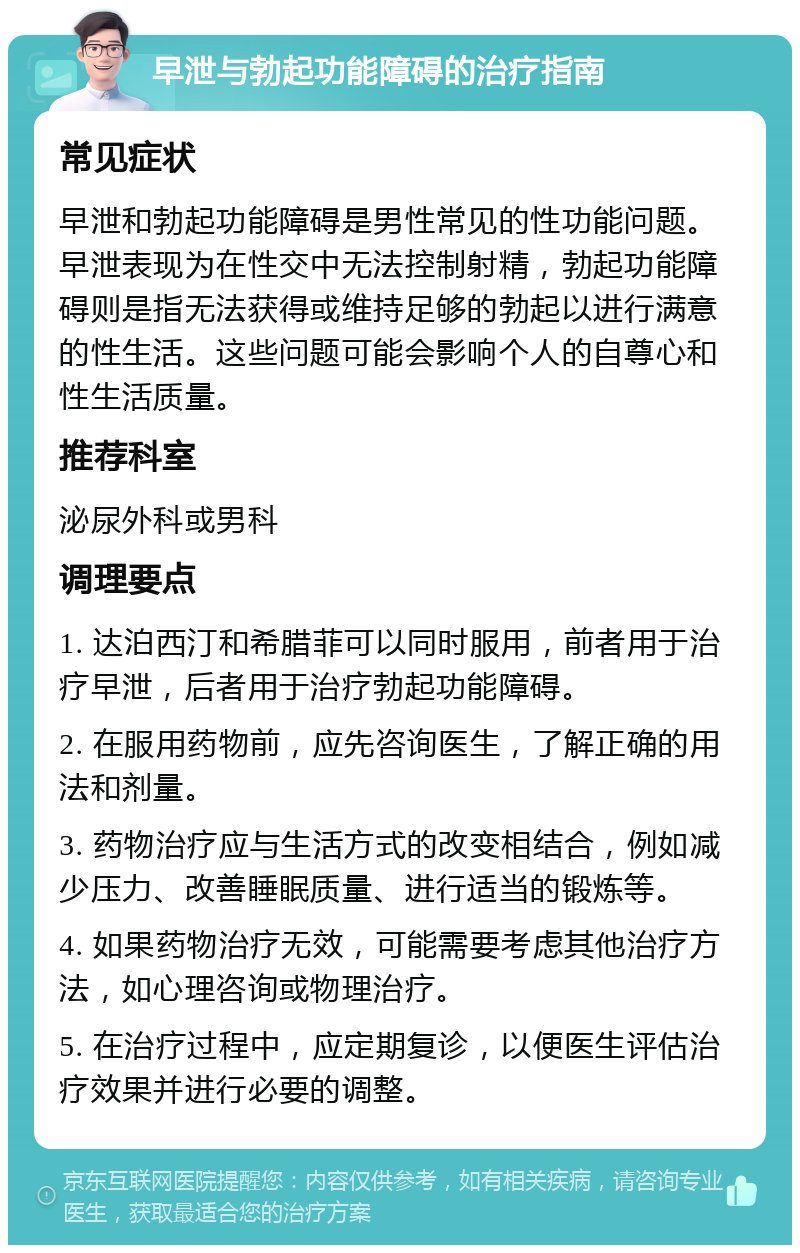 早泄与勃起功能障碍的治疗指南 常见症状 早泄和勃起功能障碍是男性常见的性功能问题。早泄表现为在性交中无法控制射精，勃起功能障碍则是指无法获得或维持足够的勃起以进行满意的性生活。这些问题可能会影响个人的自尊心和性生活质量。 推荐科室 泌尿外科或男科 调理要点 1. 达泊西汀和希腊菲可以同时服用，前者用于治疗早泄，后者用于治疗勃起功能障碍。 2. 在服用药物前，应先咨询医生，了解正确的用法和剂量。 3. 药物治疗应与生活方式的改变相结合，例如减少压力、改善睡眠质量、进行适当的锻炼等。 4. 如果药物治疗无效，可能需要考虑其他治疗方法，如心理咨询或物理治疗。 5. 在治疗过程中，应定期复诊，以便医生评估治疗效果并进行必要的调整。