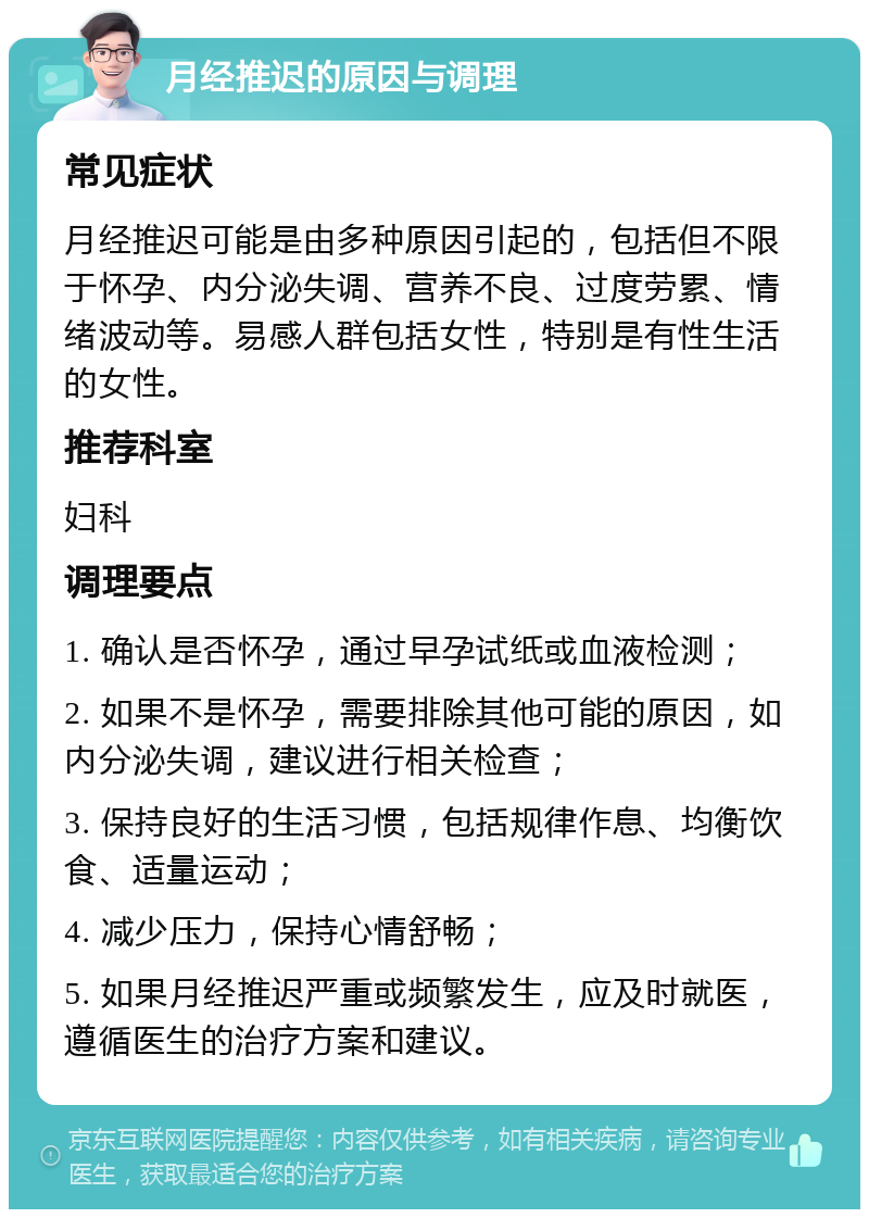 月经推迟的原因与调理 常见症状 月经推迟可能是由多种原因引起的，包括但不限于怀孕、内分泌失调、营养不良、过度劳累、情绪波动等。易感人群包括女性，特别是有性生活的女性。 推荐科室 妇科 调理要点 1. 确认是否怀孕，通过早孕试纸或血液检测； 2. 如果不是怀孕，需要排除其他可能的原因，如内分泌失调，建议进行相关检查； 3. 保持良好的生活习惯，包括规律作息、均衡饮食、适量运动； 4. 减少压力，保持心情舒畅； 5. 如果月经推迟严重或频繁发生，应及时就医，遵循医生的治疗方案和建议。