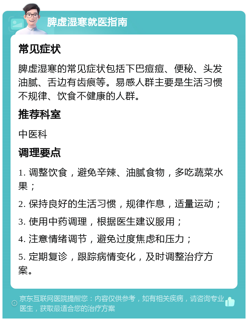 脾虚湿寒就医指南 常见症状 脾虚湿寒的常见症状包括下巴痘痘、便秘、头发油腻、舌边有齿痕等。易感人群主要是生活习惯不规律、饮食不健康的人群。 推荐科室 中医科 调理要点 1. 调整饮食，避免辛辣、油腻食物，多吃蔬菜水果； 2. 保持良好的生活习惯，规律作息，适量运动； 3. 使用中药调理，根据医生建议服用； 4. 注意情绪调节，避免过度焦虑和压力； 5. 定期复诊，跟踪病情变化，及时调整治疗方案。