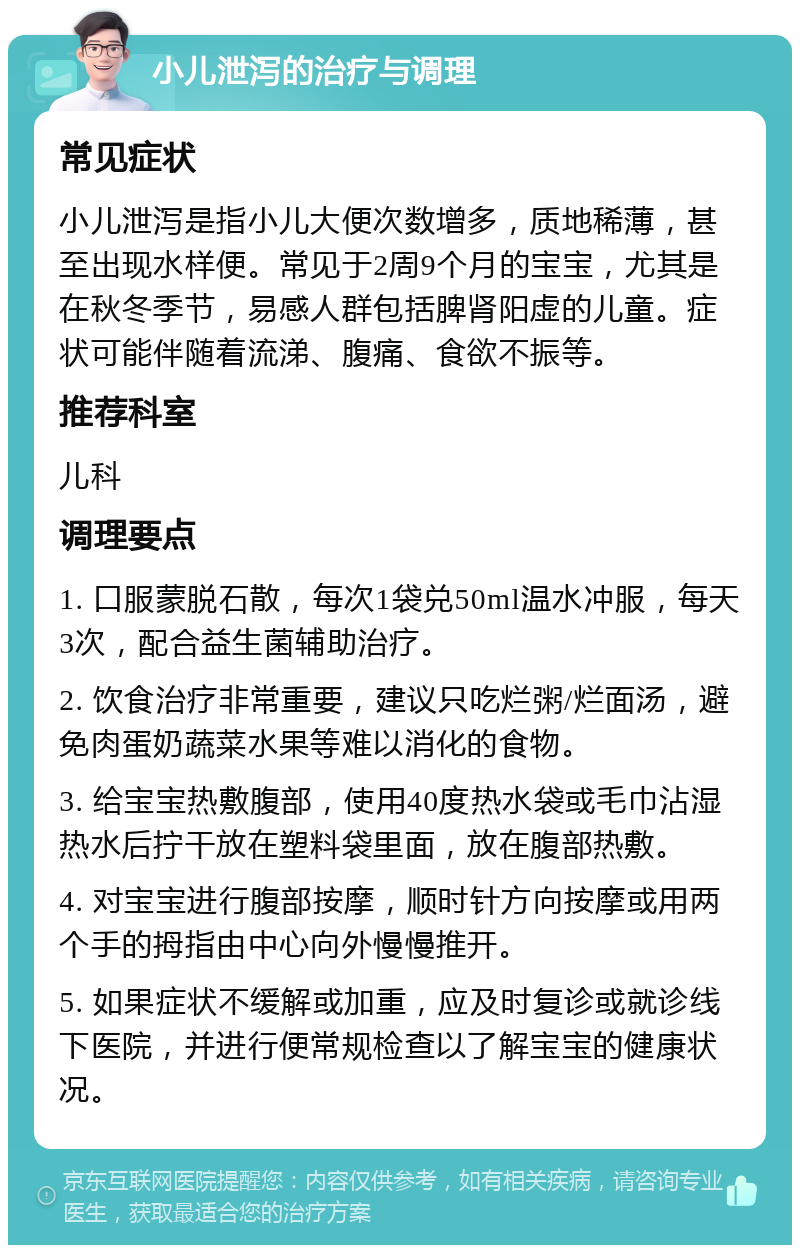 小儿泄泻的治疗与调理 常见症状 小儿泄泻是指小儿大便次数增多，质地稀薄，甚至出现水样便。常见于2周9个月的宝宝，尤其是在秋冬季节，易感人群包括脾肾阳虚的儿童。症状可能伴随着流涕、腹痛、食欲不振等。 推荐科室 儿科 调理要点 1. 口服蒙脱石散，每次1袋兑50ml温水冲服，每天3次，配合益生菌辅助治疗。 2. 饮食治疗非常重要，建议只吃烂粥/烂面汤，避免肉蛋奶蔬菜水果等难以消化的食物。 3. 给宝宝热敷腹部，使用40度热水袋或毛巾沾湿热水后拧干放在塑料袋里面，放在腹部热敷。 4. 对宝宝进行腹部按摩，顺时针方向按摩或用两个手的拇指由中心向外慢慢推开。 5. 如果症状不缓解或加重，应及时复诊或就诊线下医院，并进行便常规检查以了解宝宝的健康状况。