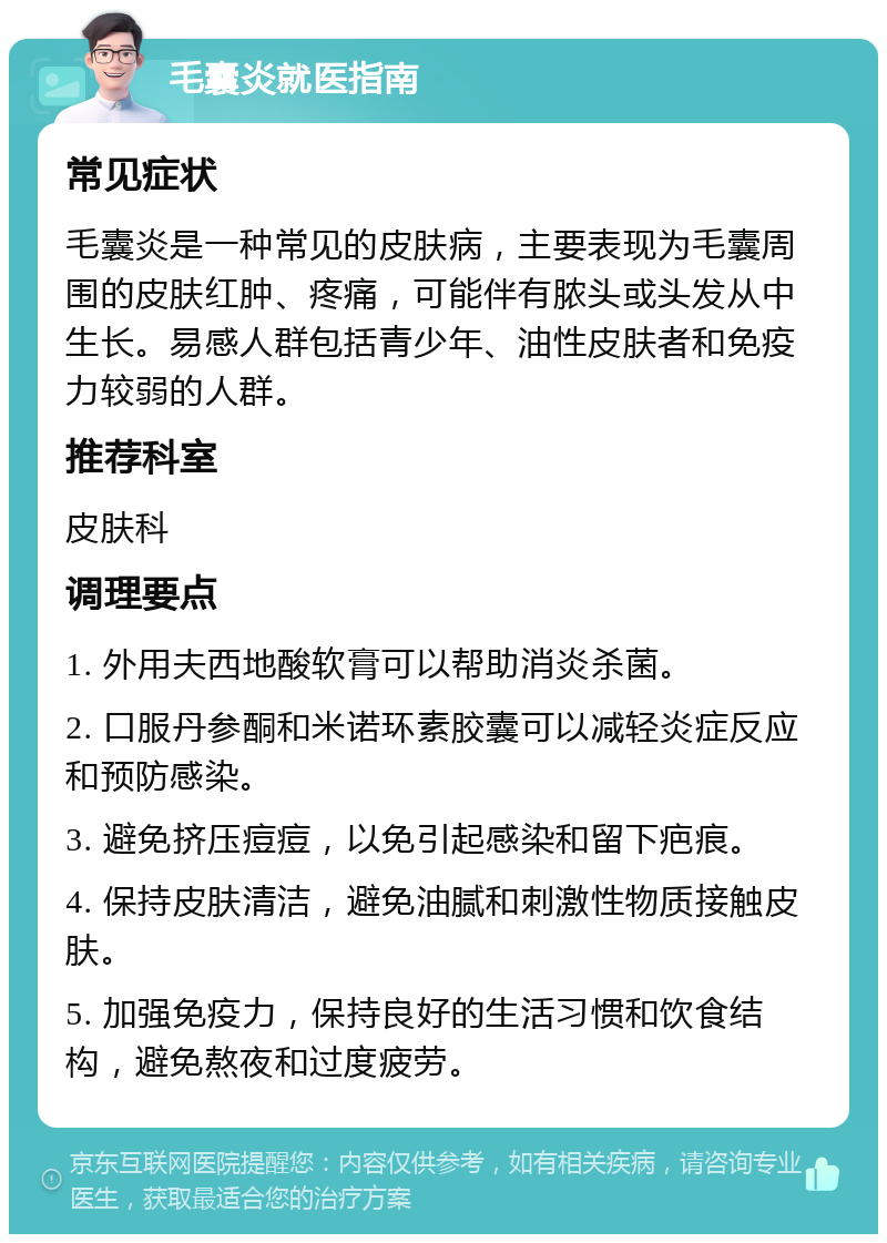 毛囊炎就医指南 常见症状 毛囊炎是一种常见的皮肤病，主要表现为毛囊周围的皮肤红肿、疼痛，可能伴有脓头或头发从中生长。易感人群包括青少年、油性皮肤者和免疫力较弱的人群。 推荐科室 皮肤科 调理要点 1. 外用夫西地酸软膏可以帮助消炎杀菌。 2. 口服丹参酮和米诺环素胶囊可以减轻炎症反应和预防感染。 3. 避免挤压痘痘，以免引起感染和留下疤痕。 4. 保持皮肤清洁，避免油腻和刺激性物质接触皮肤。 5. 加强免疫力，保持良好的生活习惯和饮食结构，避免熬夜和过度疲劳。