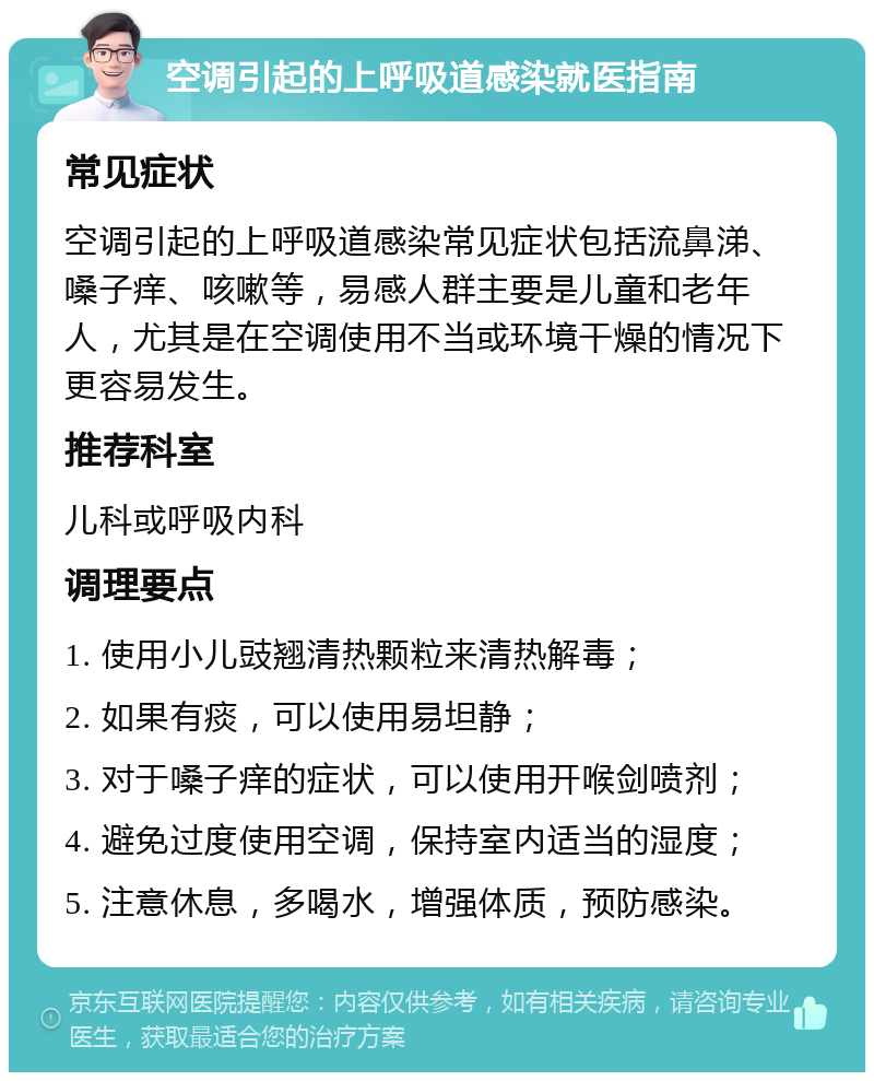 空调引起的上呼吸道感染就医指南 常见症状 空调引起的上呼吸道感染常见症状包括流鼻涕、嗓子痒、咳嗽等，易感人群主要是儿童和老年人，尤其是在空调使用不当或环境干燥的情况下更容易发生。 推荐科室 儿科或呼吸内科 调理要点 1. 使用小儿豉翘清热颗粒来清热解毒； 2. 如果有痰，可以使用易坦静； 3. 对于嗓子痒的症状，可以使用开喉剑喷剂； 4. 避免过度使用空调，保持室内适当的湿度； 5. 注意休息，多喝水，增强体质，预防感染。