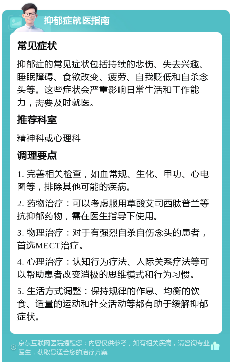 抑郁症就医指南 常见症状 抑郁症的常见症状包括持续的悲伤、失去兴趣、睡眠障碍、食欲改变、疲劳、自我贬低和自杀念头等。这些症状会严重影响日常生活和工作能力，需要及时就医。 推荐科室 精神科或心理科 调理要点 1. 完善相关检查，如血常规、生化、甲功、心电图等，排除其他可能的疾病。 2. 药物治疗：可以考虑服用草酸艾司西肽普兰等抗抑郁药物，需在医生指导下使用。 3. 物理治疗：对于有强烈自杀自伤念头的患者，首选MECT治疗。 4. 心理治疗：认知行为疗法、人际关系疗法等可以帮助患者改变消极的思维模式和行为习惯。 5. 生活方式调整：保持规律的作息、均衡的饮食、适量的运动和社交活动等都有助于缓解抑郁症状。