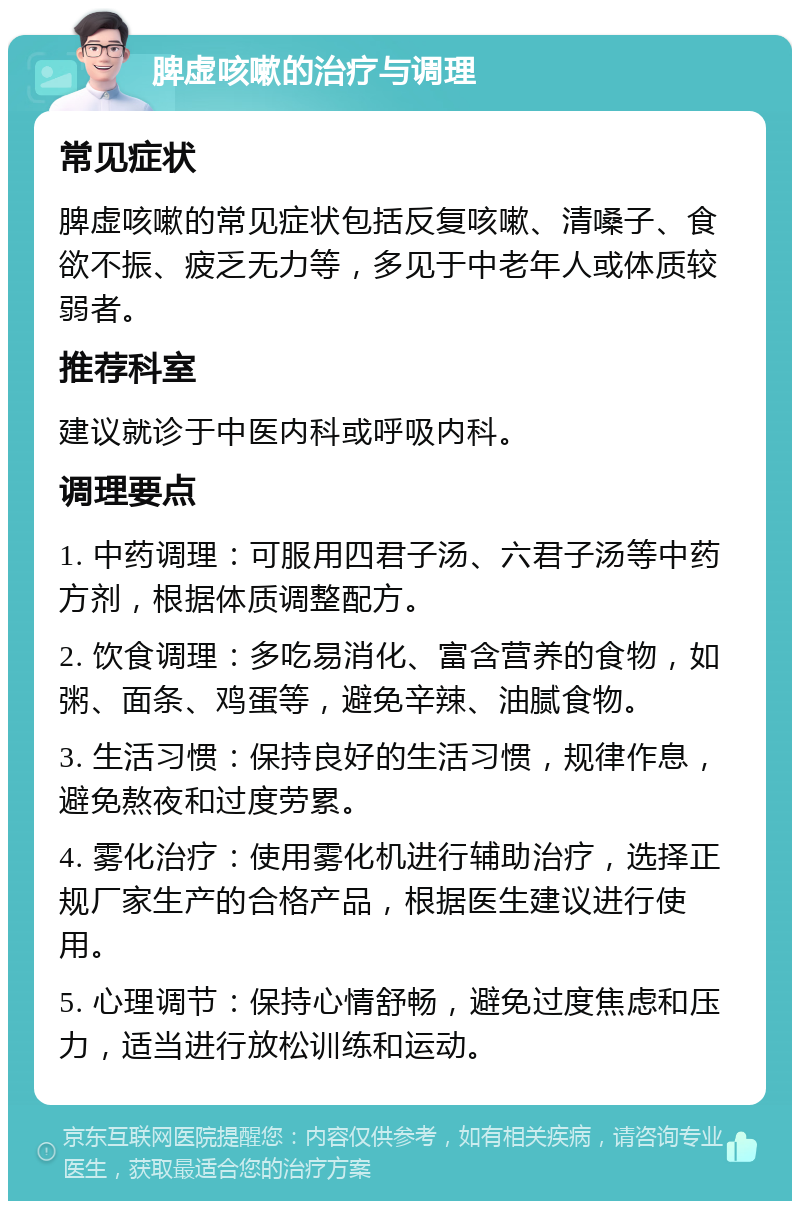 脾虚咳嗽的治疗与调理 常见症状 脾虚咳嗽的常见症状包括反复咳嗽、清嗓子、食欲不振、疲乏无力等，多见于中老年人或体质较弱者。 推荐科室 建议就诊于中医内科或呼吸内科。 调理要点 1. 中药调理：可服用四君子汤、六君子汤等中药方剂，根据体质调整配方。 2. 饮食调理：多吃易消化、富含营养的食物，如粥、面条、鸡蛋等，避免辛辣、油腻食物。 3. 生活习惯：保持良好的生活习惯，规律作息，避免熬夜和过度劳累。 4. 雾化治疗：使用雾化机进行辅助治疗，选择正规厂家生产的合格产品，根据医生建议进行使用。 5. 心理调节：保持心情舒畅，避免过度焦虑和压力，适当进行放松训练和运动。