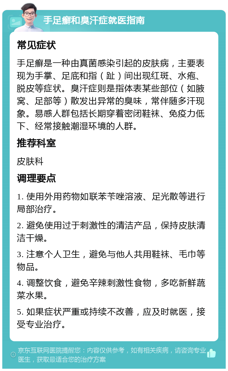 手足癣和臭汗症就医指南 常见症状 手足癣是一种由真菌感染引起的皮肤病，主要表现为手掌、足底和指（趾）间出现红斑、水疱、脱皮等症状。臭汗症则是指体表某些部位（如腋窝、足部等）散发出异常的臭味，常伴随多汗现象。易感人群包括长期穿着密闭鞋袜、免疫力低下、经常接触潮湿环境的人群。 推荐科室 皮肤科 调理要点 1. 使用外用药物如联苯苄唑溶液、足光散等进行局部治疗。 2. 避免使用过于刺激性的清洁产品，保持皮肤清洁干燥。 3. 注意个人卫生，避免与他人共用鞋袜、毛巾等物品。 4. 调整饮食，避免辛辣刺激性食物，多吃新鲜蔬菜水果。 5. 如果症状严重或持续不改善，应及时就医，接受专业治疗。