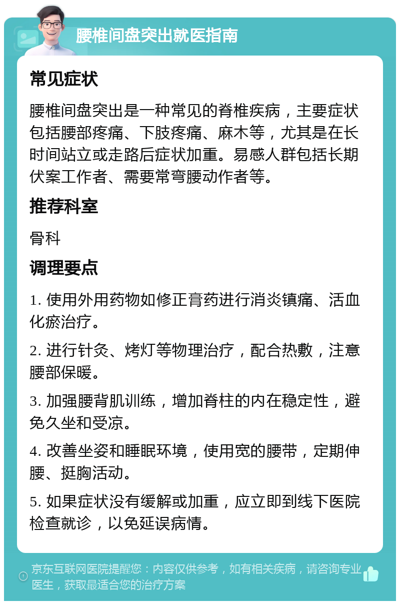 腰椎间盘突出就医指南 常见症状 腰椎间盘突出是一种常见的脊椎疾病，主要症状包括腰部疼痛、下肢疼痛、麻木等，尤其是在长时间站立或走路后症状加重。易感人群包括长期伏案工作者、需要常弯腰动作者等。 推荐科室 骨科 调理要点 1. 使用外用药物如修正膏药进行消炎镇痛、活血化瘀治疗。 2. 进行针灸、烤灯等物理治疗，配合热敷，注意腰部保暖。 3. 加强腰背肌训练，增加脊柱的内在稳定性，避免久坐和受凉。 4. 改善坐姿和睡眠环境，使用宽的腰带，定期伸腰、挺胸活动。 5. 如果症状没有缓解或加重，应立即到线下医院检查就诊，以免延误病情。