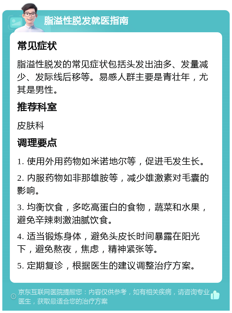 脂溢性脱发就医指南 常见症状 脂溢性脱发的常见症状包括头发出油多、发量减少、发际线后移等。易感人群主要是青壮年，尤其是男性。 推荐科室 皮肤科 调理要点 1. 使用外用药物如米诺地尔等，促进毛发生长。 2. 内服药物如非那雄胺等，减少雄激素对毛囊的影响。 3. 均衡饮食，多吃高蛋白的食物，蔬菜和水果，避免辛辣刺激油腻饮食。 4. 适当锻炼身体，避免头皮长时间暴露在阳光下，避免熬夜，焦虑，精神紧张等。 5. 定期复诊，根据医生的建议调整治疗方案。