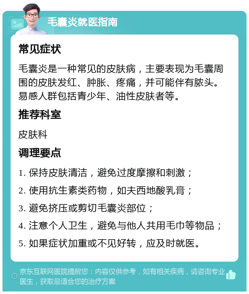 毛囊炎就医指南 常见症状 毛囊炎是一种常见的皮肤病，主要表现为毛囊周围的皮肤发红、肿胀、疼痛，并可能伴有脓头。易感人群包括青少年、油性皮肤者等。 推荐科室 皮肤科 调理要点 1. 保持皮肤清洁，避免过度摩擦和刺激； 2. 使用抗生素类药物，如夫西地酸乳膏； 3. 避免挤压或剪切毛囊炎部位； 4. 注意个人卫生，避免与他人共用毛巾等物品； 5. 如果症状加重或不见好转，应及时就医。