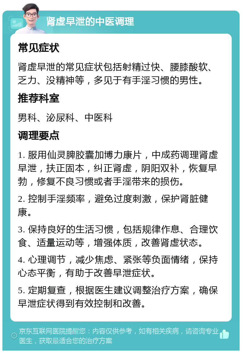 肾虚早泄的中医调理 常见症状 肾虚早泄的常见症状包括射精过快、腰膝酸软、乏力、没精神等，多见于有手淫习惯的男性。 推荐科室 男科、泌尿科、中医科 调理要点 1. 服用仙灵脾胶囊加博力康片，中成药调理肾虚早泄，扶正固本，纠正肾虚，阴阳双补，恢复早勃，修复不良习惯或者手淫带来的损伤。 2. 控制手淫频率，避免过度刺激，保护肾脏健康。 3. 保持良好的生活习惯，包括规律作息、合理饮食、适量运动等，增强体质，改善肾虚状态。 4. 心理调节，减少焦虑、紧张等负面情绪，保持心态平衡，有助于改善早泄症状。 5. 定期复查，根据医生建议调整治疗方案，确保早泄症状得到有效控制和改善。