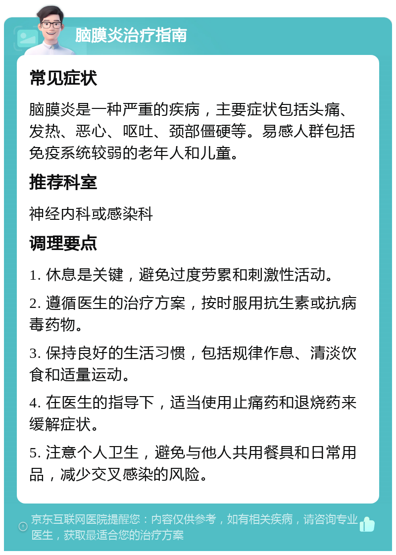 脑膜炎治疗指南 常见症状 脑膜炎是一种严重的疾病，主要症状包括头痛、发热、恶心、呕吐、颈部僵硬等。易感人群包括免疫系统较弱的老年人和儿童。 推荐科室 神经内科或感染科 调理要点 1. 休息是关键，避免过度劳累和刺激性活动。 2. 遵循医生的治疗方案，按时服用抗生素或抗病毒药物。 3. 保持良好的生活习惯，包括规律作息、清淡饮食和适量运动。 4. 在医生的指导下，适当使用止痛药和退烧药来缓解症状。 5. 注意个人卫生，避免与他人共用餐具和日常用品，减少交叉感染的风险。