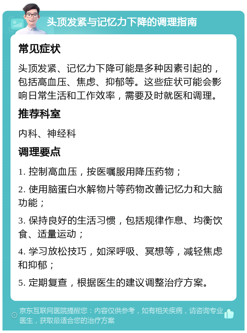 头顶发紧与记忆力下降的调理指南 常见症状 头顶发紧、记忆力下降可能是多种因素引起的，包括高血压、焦虑、抑郁等。这些症状可能会影响日常生活和工作效率，需要及时就医和调理。 推荐科室 内科、神经科 调理要点 1. 控制高血压，按医嘱服用降压药物； 2. 使用脑蛋白水解物片等药物改善记忆力和大脑功能； 3. 保持良好的生活习惯，包括规律作息、均衡饮食、适量运动； 4. 学习放松技巧，如深呼吸、冥想等，减轻焦虑和抑郁； 5. 定期复查，根据医生的建议调整治疗方案。