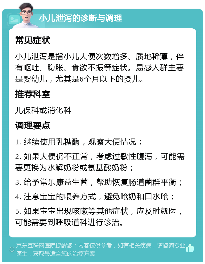 小儿泄泻的诊断与调理 常见症状 小儿泄泻是指小儿大便次数增多、质地稀薄，伴有呕吐、腹胀、食欲不振等症状。易感人群主要是婴幼儿，尤其是6个月以下的婴儿。 推荐科室 儿保科或消化科 调理要点 1. 继续使用乳糖酶，观察大便情况； 2. 如果大便仍不正常，考虑过敏性腹泻，可能需要更换为水解奶粉或氨基酸奶粉； 3. 给予常乐康益生菌，帮助恢复肠道菌群平衡； 4. 注意宝宝的喂养方式，避免呛奶和口水呛； 5. 如果宝宝出现咳嗽等其他症状，应及时就医，可能需要到呼吸道科进行诊治。