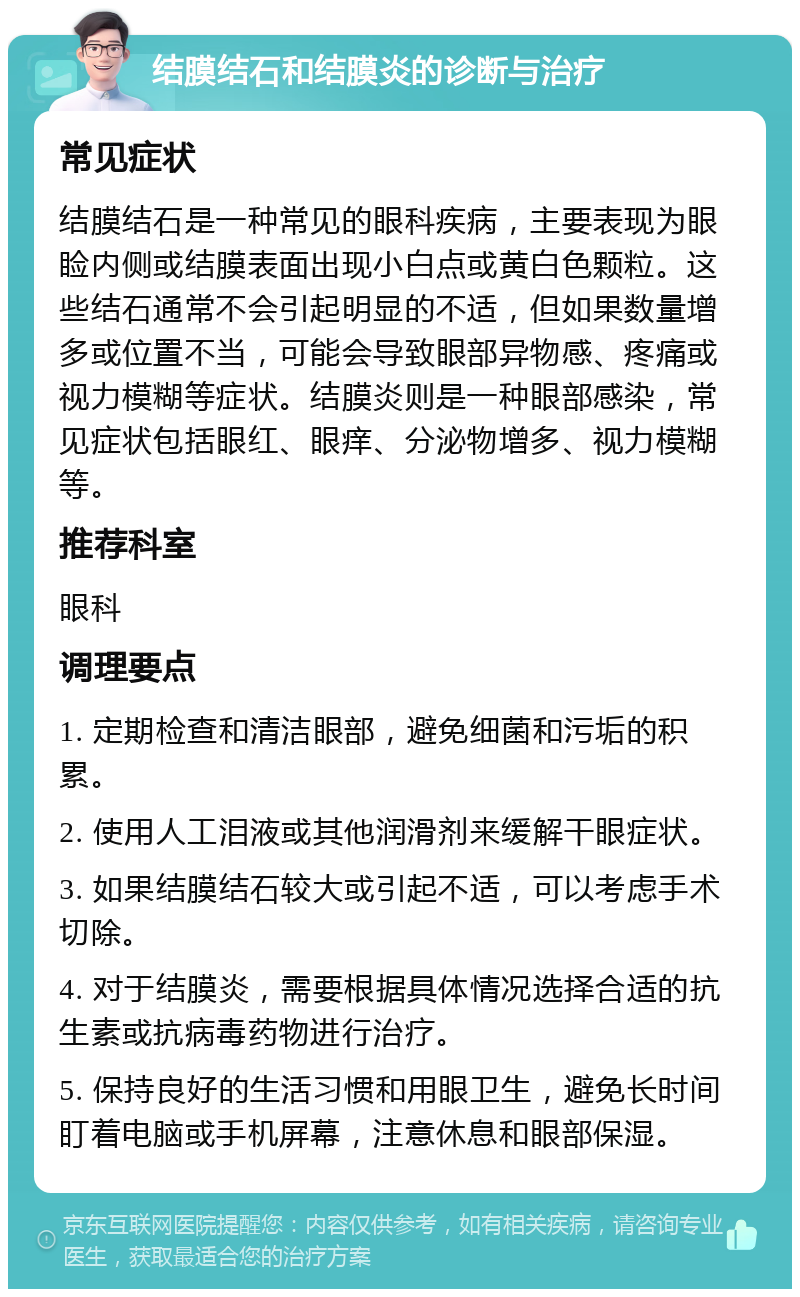 结膜结石和结膜炎的诊断与治疗 常见症状 结膜结石是一种常见的眼科疾病，主要表现为眼睑内侧或结膜表面出现小白点或黄白色颗粒。这些结石通常不会引起明显的不适，但如果数量增多或位置不当，可能会导致眼部异物感、疼痛或视力模糊等症状。结膜炎则是一种眼部感染，常见症状包括眼红、眼痒、分泌物增多、视力模糊等。 推荐科室 眼科 调理要点 1. 定期检查和清洁眼部，避免细菌和污垢的积累。 2. 使用人工泪液或其他润滑剂来缓解干眼症状。 3. 如果结膜结石较大或引起不适，可以考虑手术切除。 4. 对于结膜炎，需要根据具体情况选择合适的抗生素或抗病毒药物进行治疗。 5. 保持良好的生活习惯和用眼卫生，避免长时间盯着电脑或手机屏幕，注意休息和眼部保湿。