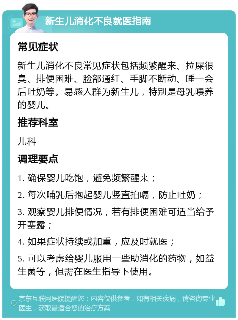 新生儿消化不良就医指南 常见症状 新生儿消化不良常见症状包括频繁醒来、拉屎很臭、排便困难、脸部通红、手脚不断动、睡一会后吐奶等。易感人群为新生儿，特别是母乳喂养的婴儿。 推荐科室 儿科 调理要点 1. 确保婴儿吃饱，避免频繁醒来； 2. 每次哺乳后抱起婴儿竖直拍嗝，防止吐奶； 3. 观察婴儿排便情况，若有排便困难可适当给予开塞露； 4. 如果症状持续或加重，应及时就医； 5. 可以考虑给婴儿服用一些助消化的药物，如益生菌等，但需在医生指导下使用。