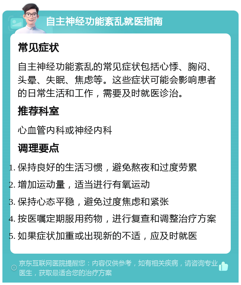 自主神经功能紊乱就医指南 常见症状 自主神经功能紊乱的常见症状包括心悸、胸闷、头晕、失眠、焦虑等。这些症状可能会影响患者的日常生活和工作，需要及时就医诊治。 推荐科室 心血管内科或神经内科 调理要点 保持良好的生活习惯，避免熬夜和过度劳累 增加运动量，适当进行有氧运动 保持心态平稳，避免过度焦虑和紧张 按医嘱定期服用药物，进行复查和调整治疗方案 如果症状加重或出现新的不适，应及时就医