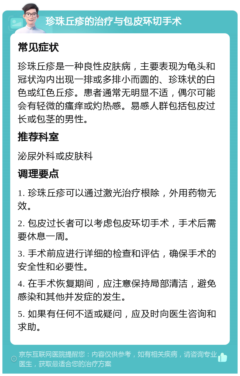 珍珠丘疹的治疗与包皮环切手术 常见症状 珍珠丘疹是一种良性皮肤病，主要表现为龟头和冠状沟内出现一排或多排小而圆的、珍珠状的白色或红色丘疹。患者通常无明显不适，偶尔可能会有轻微的瘙痒或灼热感。易感人群包括包皮过长或包茎的男性。 推荐科室 泌尿外科或皮肤科 调理要点 1. 珍珠丘疹可以通过激光治疗根除，外用药物无效。 2. 包皮过长者可以考虑包皮环切手术，手术后需要休息一周。 3. 手术前应进行详细的检查和评估，确保手术的安全性和必要性。 4. 在手术恢复期间，应注意保持局部清洁，避免感染和其他并发症的发生。 5. 如果有任何不适或疑问，应及时向医生咨询和求助。