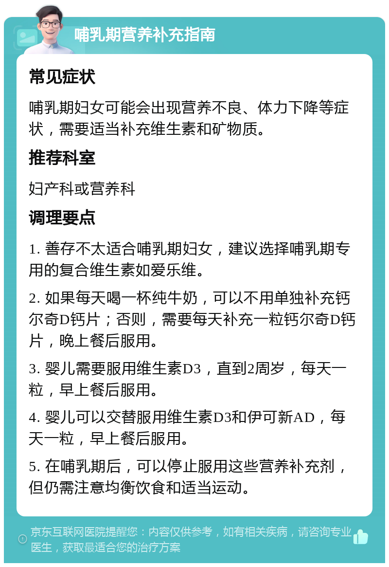 哺乳期营养补充指南 常见症状 哺乳期妇女可能会出现营养不良、体力下降等症状，需要适当补充维生素和矿物质。 推荐科室 妇产科或营养科 调理要点 1. 善存不太适合哺乳期妇女，建议选择哺乳期专用的复合维生素如爱乐维。 2. 如果每天喝一杯纯牛奶，可以不用单独补充钙尔奇D钙片；否则，需要每天补充一粒钙尔奇D钙片，晚上餐后服用。 3. 婴儿需要服用维生素D3，直到2周岁，每天一粒，早上餐后服用。 4. 婴儿可以交替服用维生素D3和伊可新AD，每天一粒，早上餐后服用。 5. 在哺乳期后，可以停止服用这些营养补充剂，但仍需注意均衡饮食和适当运动。