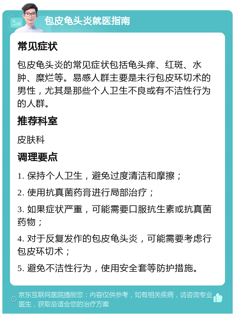 包皮龟头炎就医指南 常见症状 包皮龟头炎的常见症状包括龟头痒、红斑、水肿、糜烂等。易感人群主要是未行包皮环切术的男性，尤其是那些个人卫生不良或有不洁性行为的人群。 推荐科室 皮肤科 调理要点 1. 保持个人卫生，避免过度清洁和摩擦； 2. 使用抗真菌药膏进行局部治疗； 3. 如果症状严重，可能需要口服抗生素或抗真菌药物； 4. 对于反复发作的包皮龟头炎，可能需要考虑行包皮环切术； 5. 避免不洁性行为，使用安全套等防护措施。