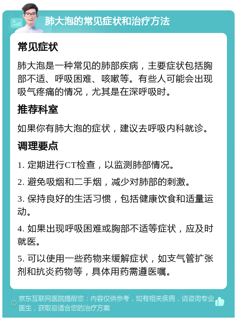 肺大泡的常见症状和治疗方法 常见症状 肺大泡是一种常见的肺部疾病，主要症状包括胸部不适、呼吸困难、咳嗽等。有些人可能会出现吸气疼痛的情况，尤其是在深呼吸时。 推荐科室 如果你有肺大泡的症状，建议去呼吸内科就诊。 调理要点 1. 定期进行CT检查，以监测肺部情况。 2. 避免吸烟和二手烟，减少对肺部的刺激。 3. 保持良好的生活习惯，包括健康饮食和适量运动。 4. 如果出现呼吸困难或胸部不适等症状，应及时就医。 5. 可以使用一些药物来缓解症状，如支气管扩张剂和抗炎药物等，具体用药需遵医嘱。