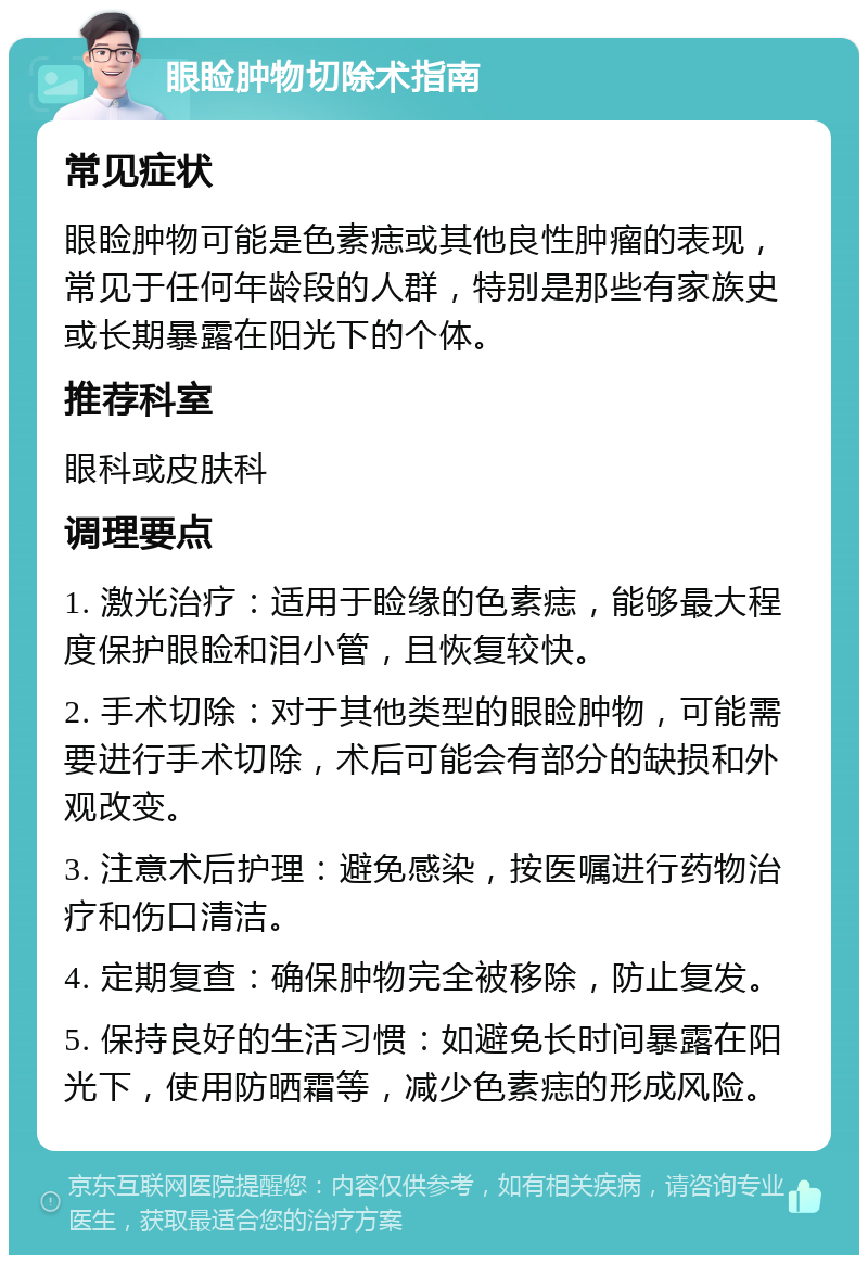 眼睑肿物切除术指南 常见症状 眼睑肿物可能是色素痣或其他良性肿瘤的表现，常见于任何年龄段的人群，特别是那些有家族史或长期暴露在阳光下的个体。 推荐科室 眼科或皮肤科 调理要点 1. 激光治疗：适用于睑缘的色素痣，能够最大程度保护眼睑和泪小管，且恢复较快。 2. 手术切除：对于其他类型的眼睑肿物，可能需要进行手术切除，术后可能会有部分的缺损和外观改变。 3. 注意术后护理：避免感染，按医嘱进行药物治疗和伤口清洁。 4. 定期复查：确保肿物完全被移除，防止复发。 5. 保持良好的生活习惯：如避免长时间暴露在阳光下，使用防晒霜等，减少色素痣的形成风险。