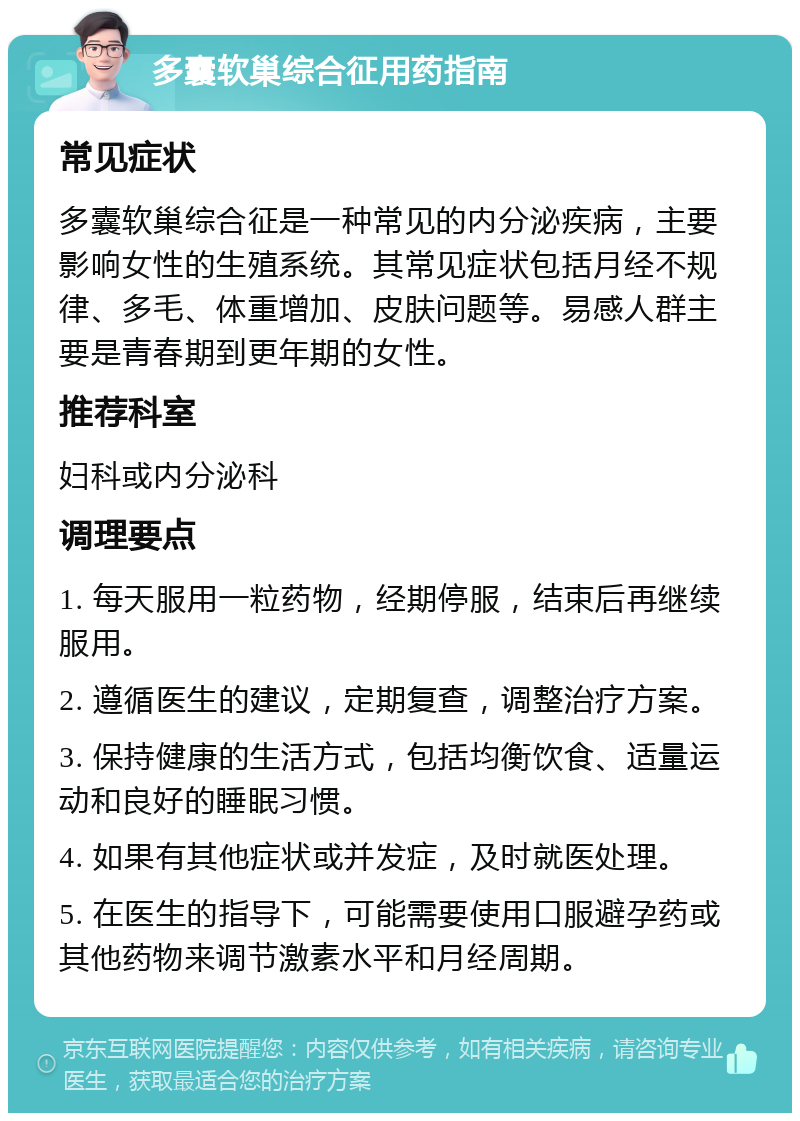 多囊软巢综合征用药指南 常见症状 多囊软巢综合征是一种常见的内分泌疾病，主要影响女性的生殖系统。其常见症状包括月经不规律、多毛、体重增加、皮肤问题等。易感人群主要是青春期到更年期的女性。 推荐科室 妇科或内分泌科 调理要点 1. 每天服用一粒药物，经期停服，结束后再继续服用。 2. 遵循医生的建议，定期复查，调整治疗方案。 3. 保持健康的生活方式，包括均衡饮食、适量运动和良好的睡眠习惯。 4. 如果有其他症状或并发症，及时就医处理。 5. 在医生的指导下，可能需要使用口服避孕药或其他药物来调节激素水平和月经周期。