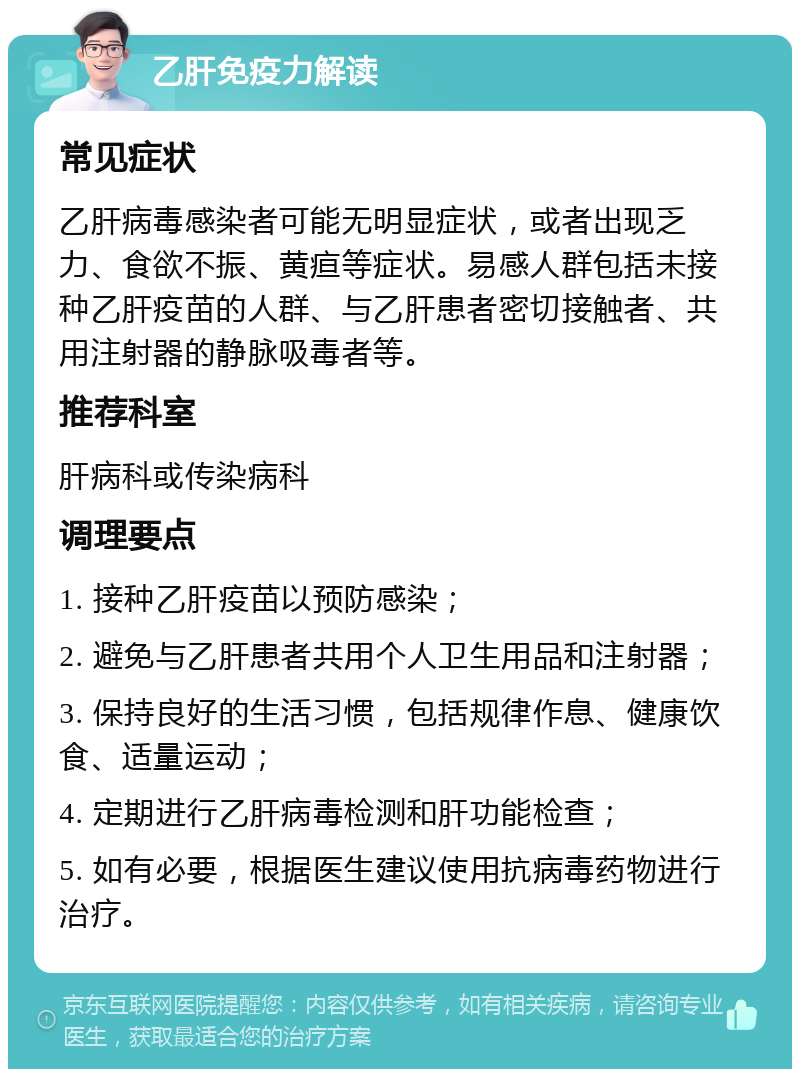 乙肝免疫力解读 常见症状 乙肝病毒感染者可能无明显症状，或者出现乏力、食欲不振、黄疸等症状。易感人群包括未接种乙肝疫苗的人群、与乙肝患者密切接触者、共用注射器的静脉吸毒者等。 推荐科室 肝病科或传染病科 调理要点 1. 接种乙肝疫苗以预防感染； 2. 避免与乙肝患者共用个人卫生用品和注射器； 3. 保持良好的生活习惯，包括规律作息、健康饮食、适量运动； 4. 定期进行乙肝病毒检测和肝功能检查； 5. 如有必要，根据医生建议使用抗病毒药物进行治疗。