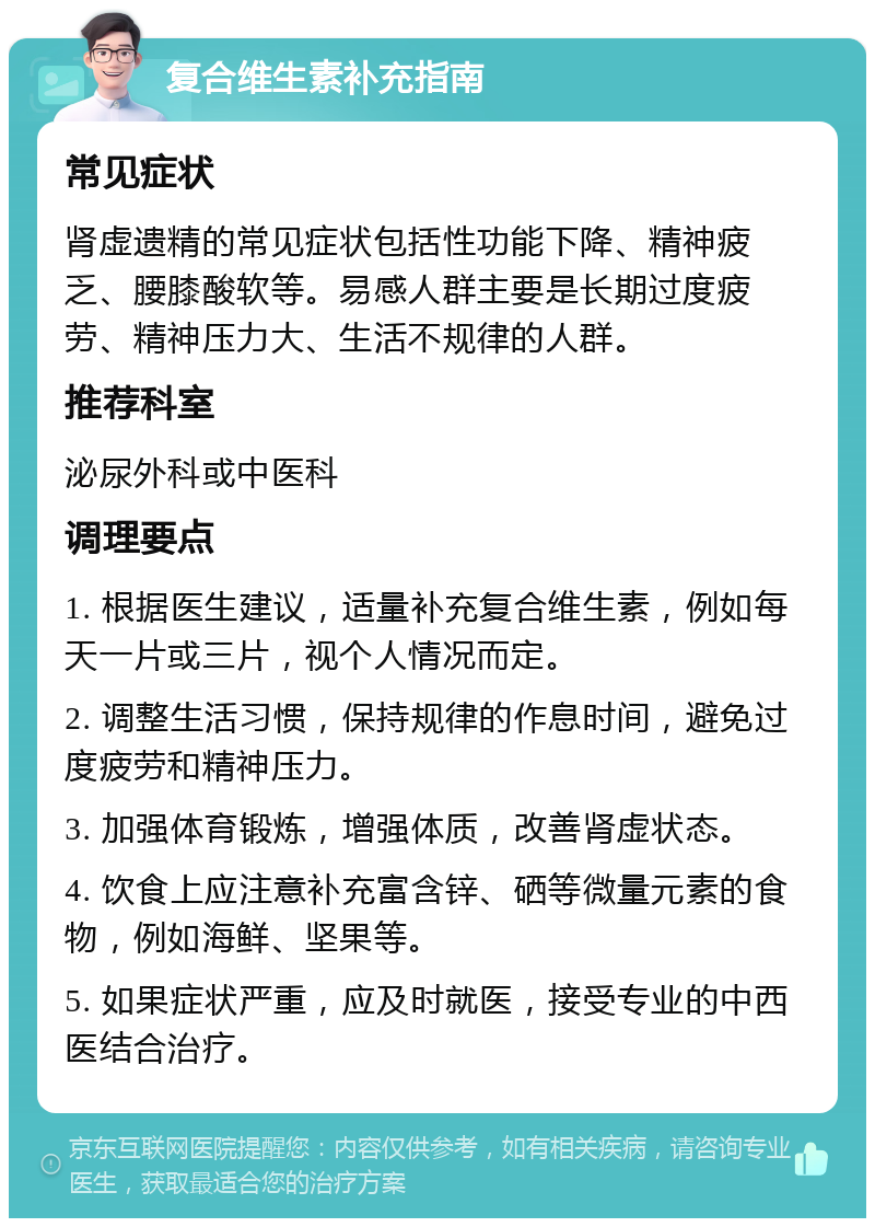 复合维生素补充指南 常见症状 肾虚遗精的常见症状包括性功能下降、精神疲乏、腰膝酸软等。易感人群主要是长期过度疲劳、精神压力大、生活不规律的人群。 推荐科室 泌尿外科或中医科 调理要点 1. 根据医生建议，适量补充复合维生素，例如每天一片或三片，视个人情况而定。 2. 调整生活习惯，保持规律的作息时间，避免过度疲劳和精神压力。 3. 加强体育锻炼，增强体质，改善肾虚状态。 4. 饮食上应注意补充富含锌、硒等微量元素的食物，例如海鲜、坚果等。 5. 如果症状严重，应及时就医，接受专业的中西医结合治疗。