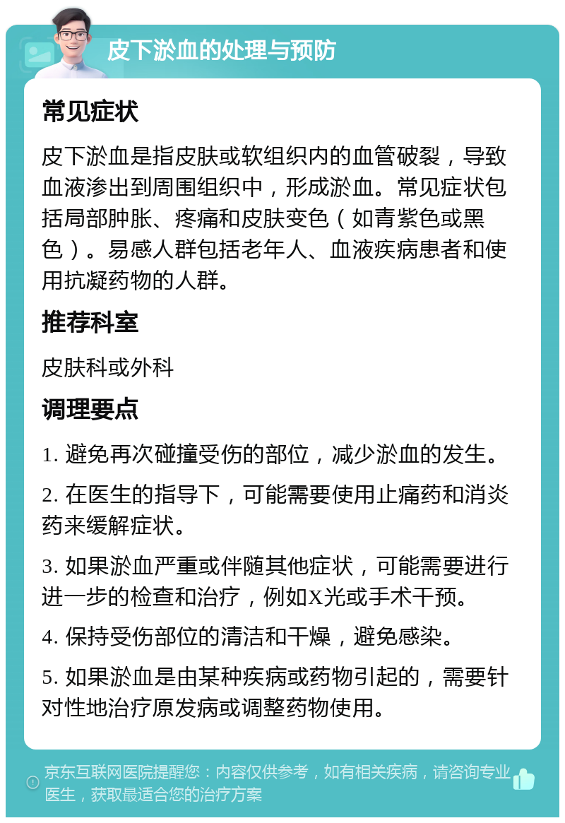 皮下淤血的处理与预防 常见症状 皮下淤血是指皮肤或软组织内的血管破裂，导致血液渗出到周围组织中，形成淤血。常见症状包括局部肿胀、疼痛和皮肤变色（如青紫色或黑色）。易感人群包括老年人、血液疾病患者和使用抗凝药物的人群。 推荐科室 皮肤科或外科 调理要点 1. 避免再次碰撞受伤的部位，减少淤血的发生。 2. 在医生的指导下，可能需要使用止痛药和消炎药来缓解症状。 3. 如果淤血严重或伴随其他症状，可能需要进行进一步的检查和治疗，例如X光或手术干预。 4. 保持受伤部位的清洁和干燥，避免感染。 5. 如果淤血是由某种疾病或药物引起的，需要针对性地治疗原发病或调整药物使用。