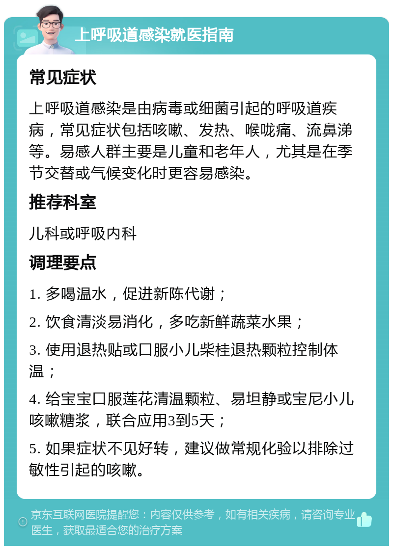 上呼吸道感染就医指南 常见症状 上呼吸道感染是由病毒或细菌引起的呼吸道疾病，常见症状包括咳嗽、发热、喉咙痛、流鼻涕等。易感人群主要是儿童和老年人，尤其是在季节交替或气候变化时更容易感染。 推荐科室 儿科或呼吸内科 调理要点 1. 多喝温水，促进新陈代谢； 2. 饮食清淡易消化，多吃新鲜蔬菜水果； 3. 使用退热贴或口服小儿柴桂退热颗粒控制体温； 4. 给宝宝口服莲花清温颗粒、易坦静或宝尼小儿咳嗽糖浆，联合应用3到5天； 5. 如果症状不见好转，建议做常规化验以排除过敏性引起的咳嗽。