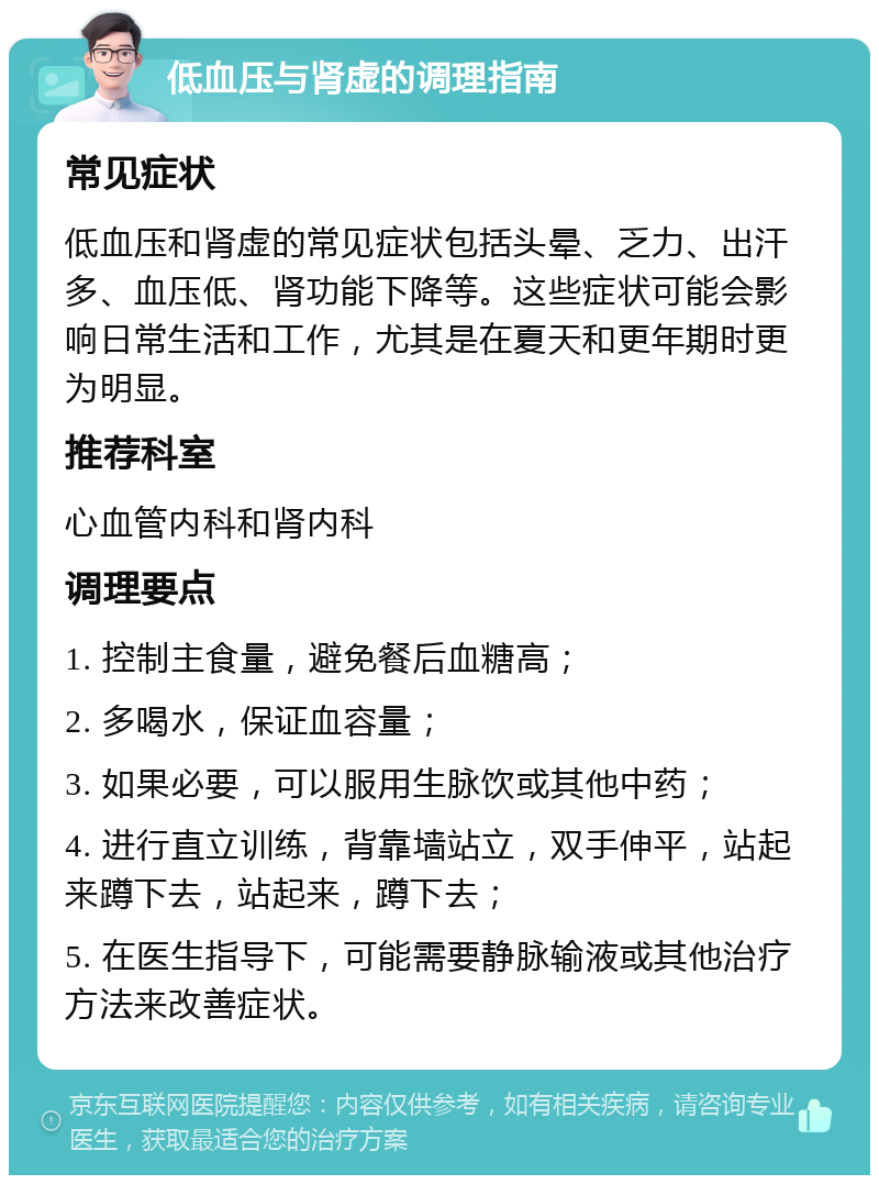 低血压与肾虚的调理指南 常见症状 低血压和肾虚的常见症状包括头晕、乏力、出汗多、血压低、肾功能下降等。这些症状可能会影响日常生活和工作，尤其是在夏天和更年期时更为明显。 推荐科室 心血管内科和肾内科 调理要点 1. 控制主食量，避免餐后血糖高； 2. 多喝水，保证血容量； 3. 如果必要，可以服用生脉饮或其他中药； 4. 进行直立训练，背靠墙站立，双手伸平，站起来蹲下去，站起来，蹲下去； 5. 在医生指导下，可能需要静脉输液或其他治疗方法来改善症状。