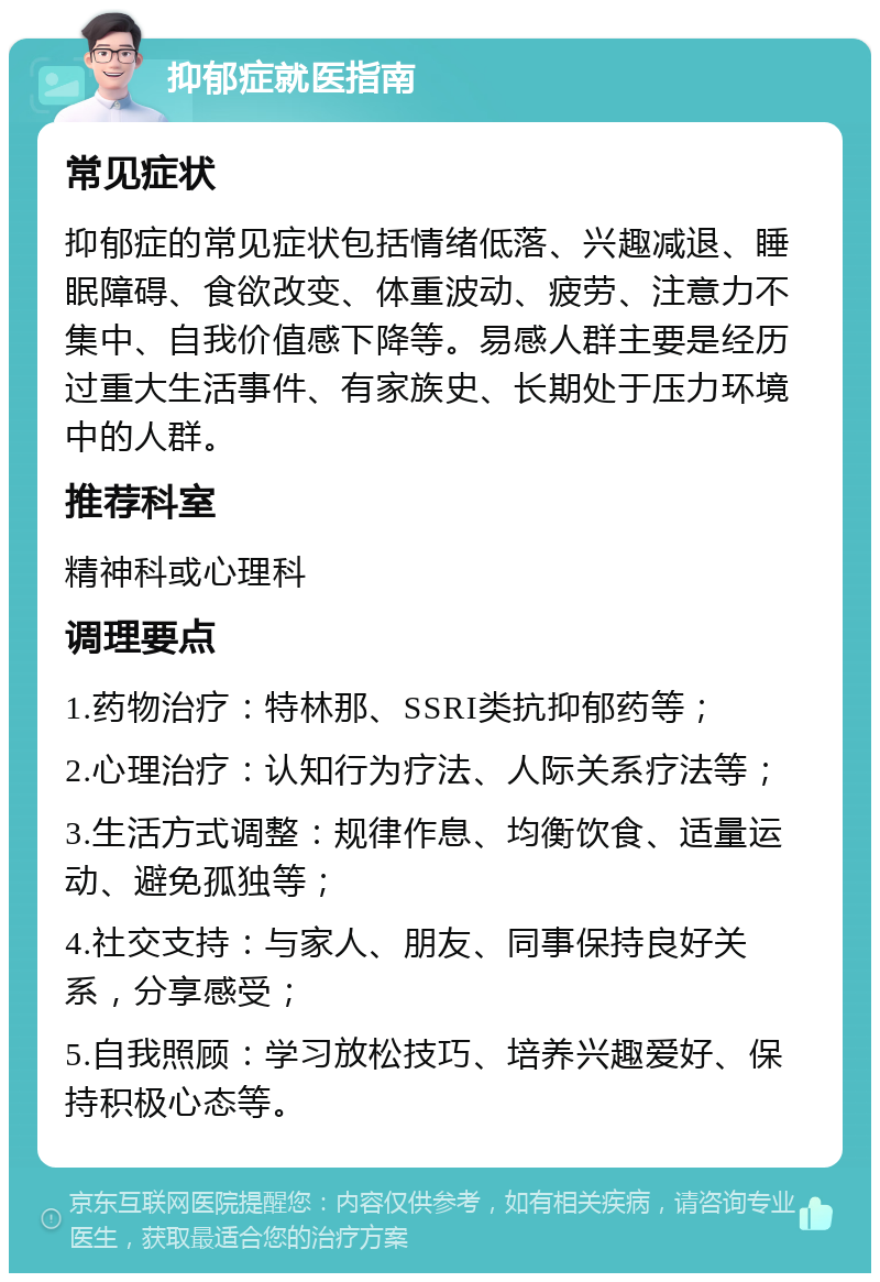 抑郁症就医指南 常见症状 抑郁症的常见症状包括情绪低落、兴趣减退、睡眠障碍、食欲改变、体重波动、疲劳、注意力不集中、自我价值感下降等。易感人群主要是经历过重大生活事件、有家族史、长期处于压力环境中的人群。 推荐科室 精神科或心理科 调理要点 1.药物治疗：特林那、SSRI类抗抑郁药等； 2.心理治疗：认知行为疗法、人际关系疗法等； 3.生活方式调整：规律作息、均衡饮食、适量运动、避免孤独等； 4.社交支持：与家人、朋友、同事保持良好关系，分享感受； 5.自我照顾：学习放松技巧、培养兴趣爱好、保持积极心态等。