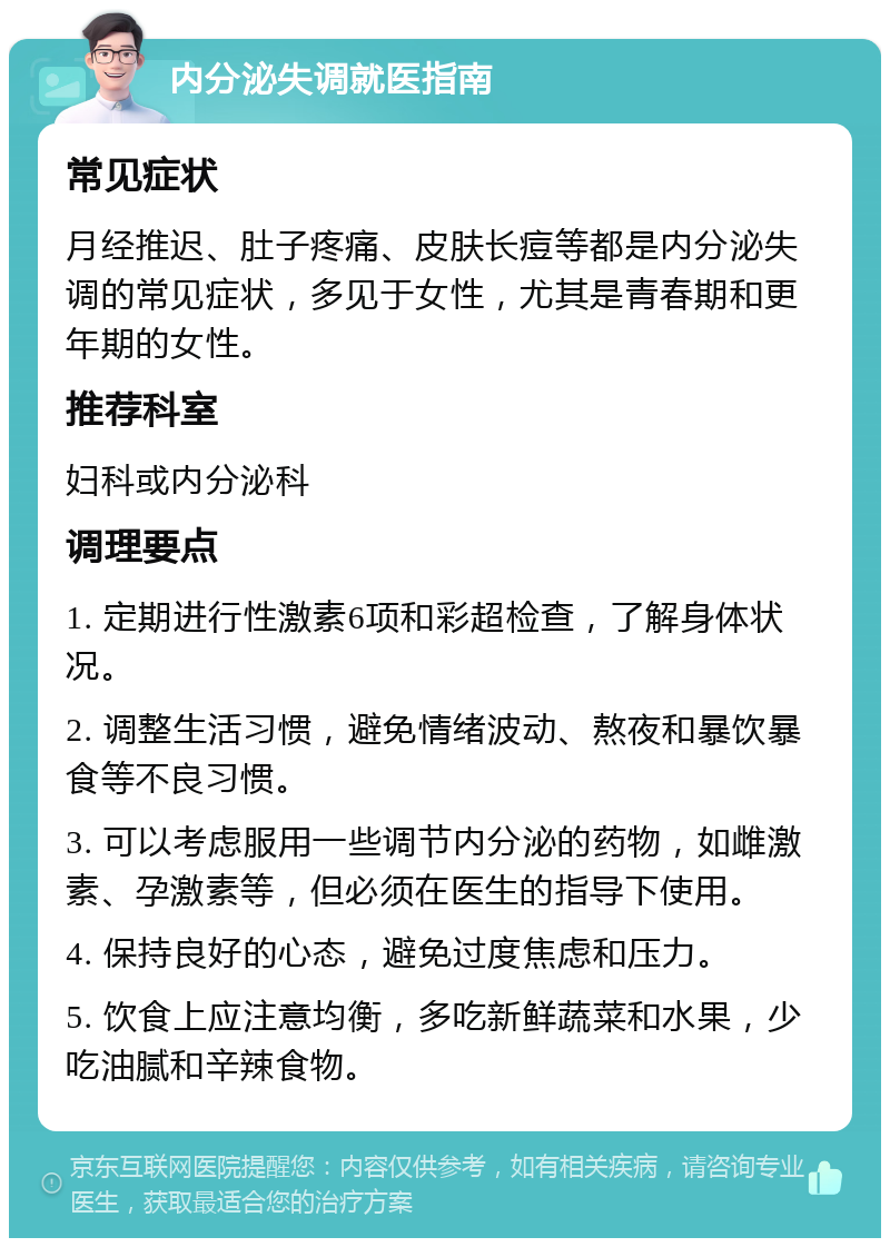 内分泌失调就医指南 常见症状 月经推迟、肚子疼痛、皮肤长痘等都是内分泌失调的常见症状，多见于女性，尤其是青春期和更年期的女性。 推荐科室 妇科或内分泌科 调理要点 1. 定期进行性激素6项和彩超检查，了解身体状况。 2. 调整生活习惯，避免情绪波动、熬夜和暴饮暴食等不良习惯。 3. 可以考虑服用一些调节内分泌的药物，如雌激素、孕激素等，但必须在医生的指导下使用。 4. 保持良好的心态，避免过度焦虑和压力。 5. 饮食上应注意均衡，多吃新鲜蔬菜和水果，少吃油腻和辛辣食物。