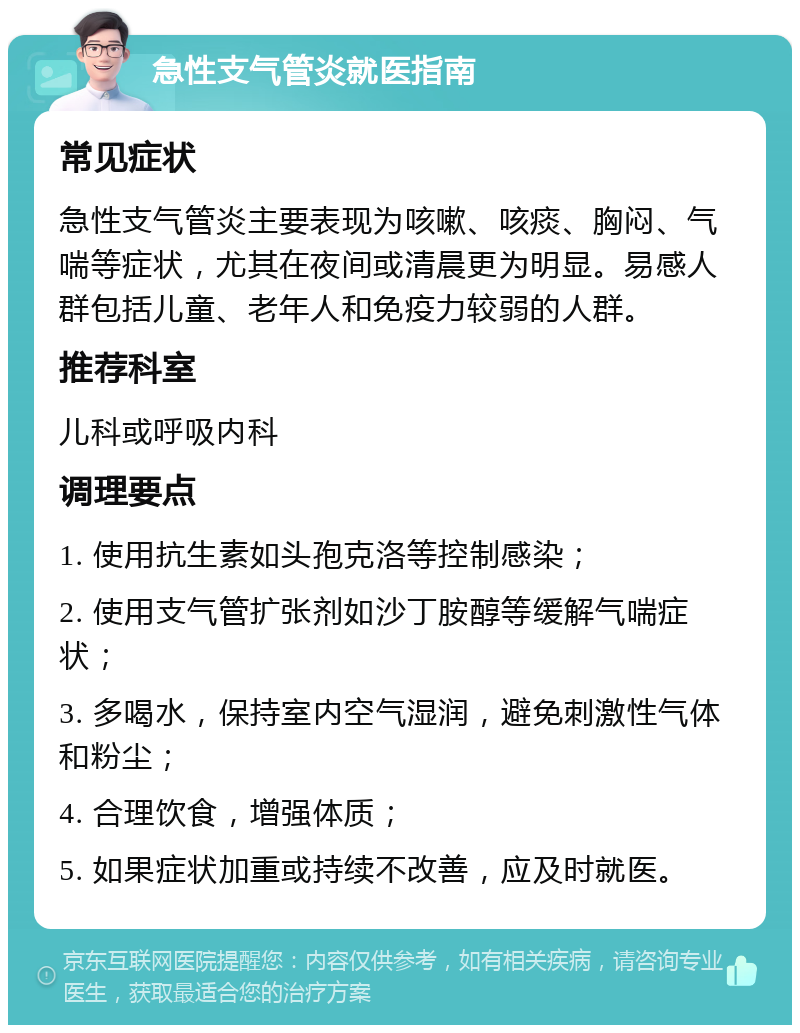 急性支气管炎就医指南 常见症状 急性支气管炎主要表现为咳嗽、咳痰、胸闷、气喘等症状，尤其在夜间或清晨更为明显。易感人群包括儿童、老年人和免疫力较弱的人群。 推荐科室 儿科或呼吸内科 调理要点 1. 使用抗生素如头孢克洛等控制感染； 2. 使用支气管扩张剂如沙丁胺醇等缓解气喘症状； 3. 多喝水，保持室内空气湿润，避免刺激性气体和粉尘； 4. 合理饮食，增强体质； 5. 如果症状加重或持续不改善，应及时就医。