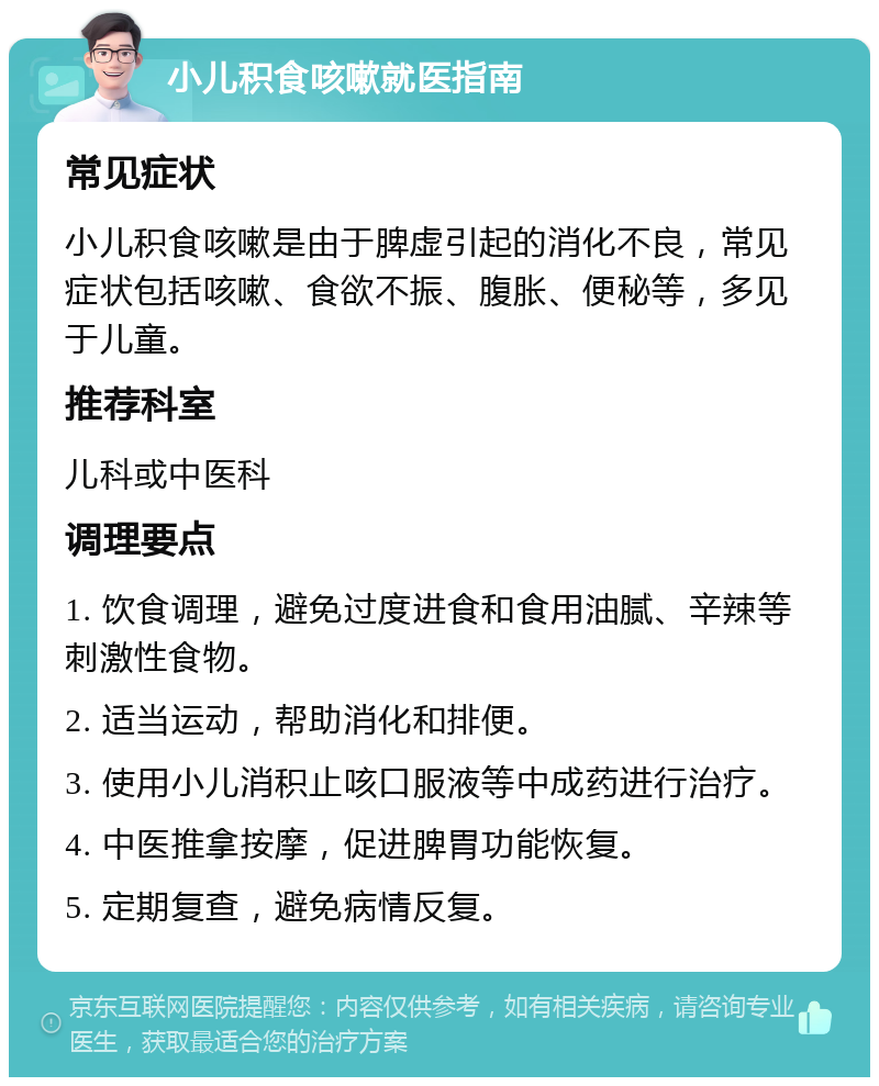 小儿积食咳嗽就医指南 常见症状 小儿积食咳嗽是由于脾虚引起的消化不良，常见症状包括咳嗽、食欲不振、腹胀、便秘等，多见于儿童。 推荐科室 儿科或中医科 调理要点 1. 饮食调理，避免过度进食和食用油腻、辛辣等刺激性食物。 2. 适当运动，帮助消化和排便。 3. 使用小儿消积止咳口服液等中成药进行治疗。 4. 中医推拿按摩，促进脾胃功能恢复。 5. 定期复查，避免病情反复。