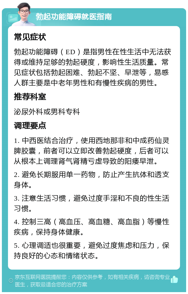 勃起功能障碍就医指南 常见症状 勃起功能障碍（ED）是指男性在性生活中无法获得或维持足够的勃起硬度，影响性生活质量。常见症状包括勃起困难、勃起不坚、早泄等，易感人群主要是中老年男性和有慢性疾病的男性。 推荐科室 泌尿外科或男科专科 调理要点 1. 中西医结合治疗，使用西地那非和中成药仙灵脾胶囊，前者可以立即改善勃起硬度，后者可以从根本上调理肾气肾精亏虚导致的阳痿早泄。 2. 避免长期服用单一药物，防止产生抗体和透支身体。 3. 注意生活习惯，避免过度手淫和不良的性生活习惯。 4. 控制三高（高血压、高血糖、高血脂）等慢性疾病，保持身体健康。 5. 心理调适也很重要，避免过度焦虑和压力，保持良好的心态和情绪状态。