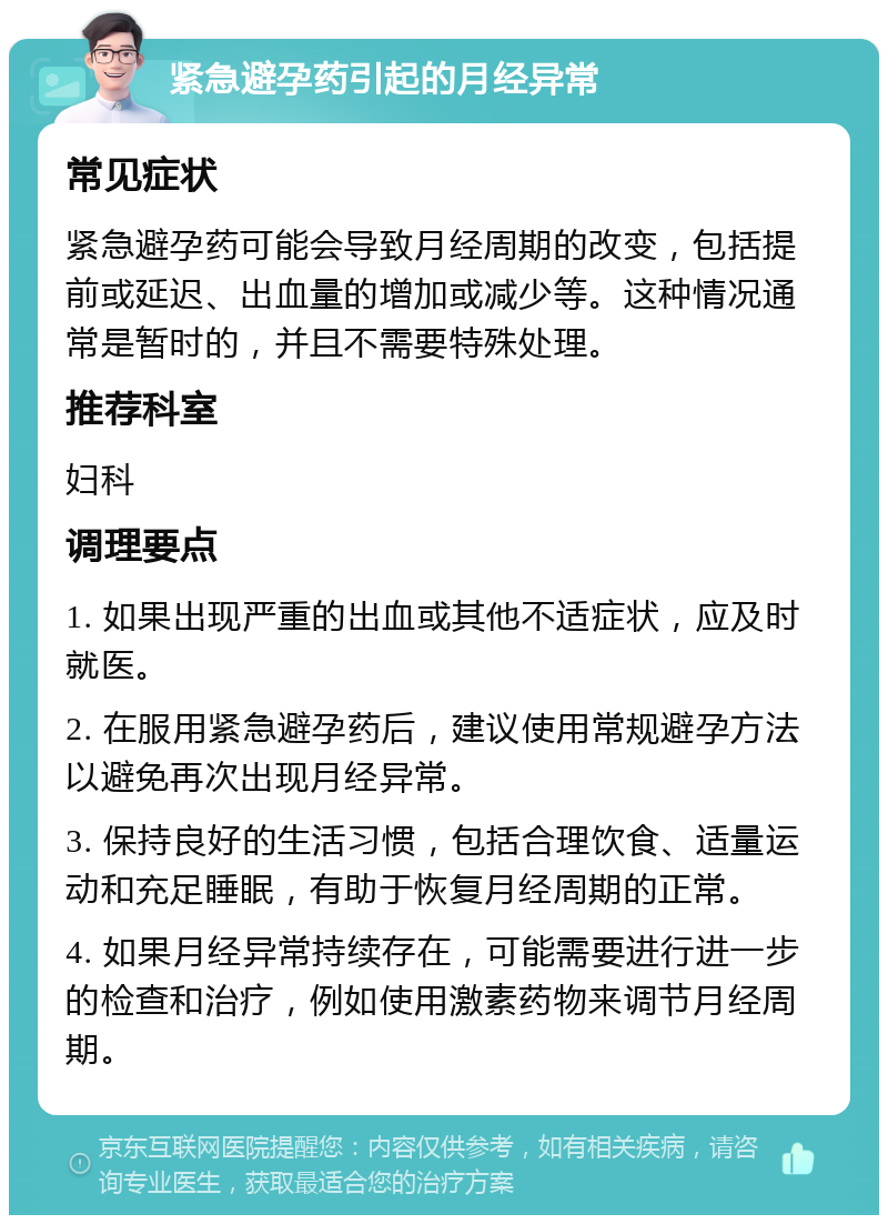 紧急避孕药引起的月经异常 常见症状 紧急避孕药可能会导致月经周期的改变，包括提前或延迟、出血量的增加或减少等。这种情况通常是暂时的，并且不需要特殊处理。 推荐科室 妇科 调理要点 1. 如果出现严重的出血或其他不适症状，应及时就医。 2. 在服用紧急避孕药后，建议使用常规避孕方法以避免再次出现月经异常。 3. 保持良好的生活习惯，包括合理饮食、适量运动和充足睡眠，有助于恢复月经周期的正常。 4. 如果月经异常持续存在，可能需要进行进一步的检查和治疗，例如使用激素药物来调节月经周期。