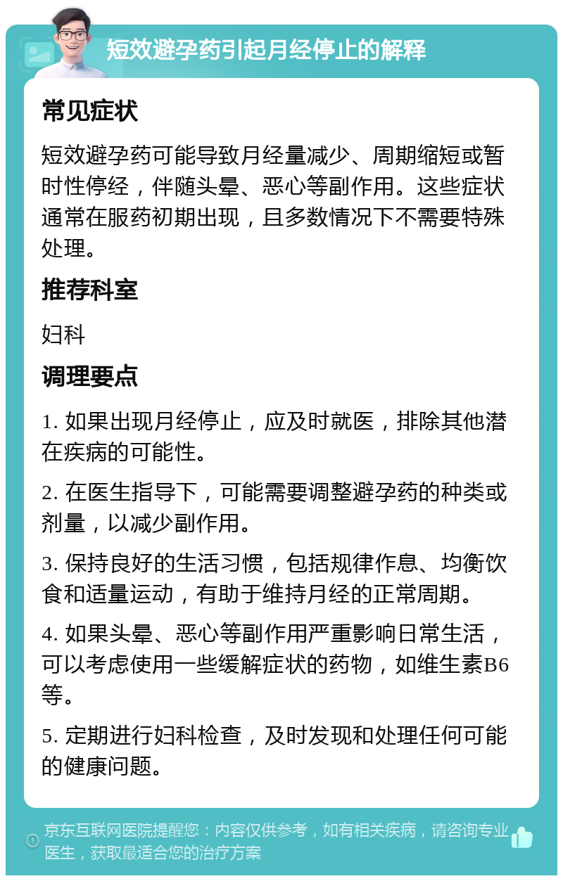 短效避孕药引起月经停止的解释 常见症状 短效避孕药可能导致月经量减少、周期缩短或暂时性停经，伴随头晕、恶心等副作用。这些症状通常在服药初期出现，且多数情况下不需要特殊处理。 推荐科室 妇科 调理要点 1. 如果出现月经停止，应及时就医，排除其他潜在疾病的可能性。 2. 在医生指导下，可能需要调整避孕药的种类或剂量，以减少副作用。 3. 保持良好的生活习惯，包括规律作息、均衡饮食和适量运动，有助于维持月经的正常周期。 4. 如果头晕、恶心等副作用严重影响日常生活，可以考虑使用一些缓解症状的药物，如维生素B6等。 5. 定期进行妇科检查，及时发现和处理任何可能的健康问题。